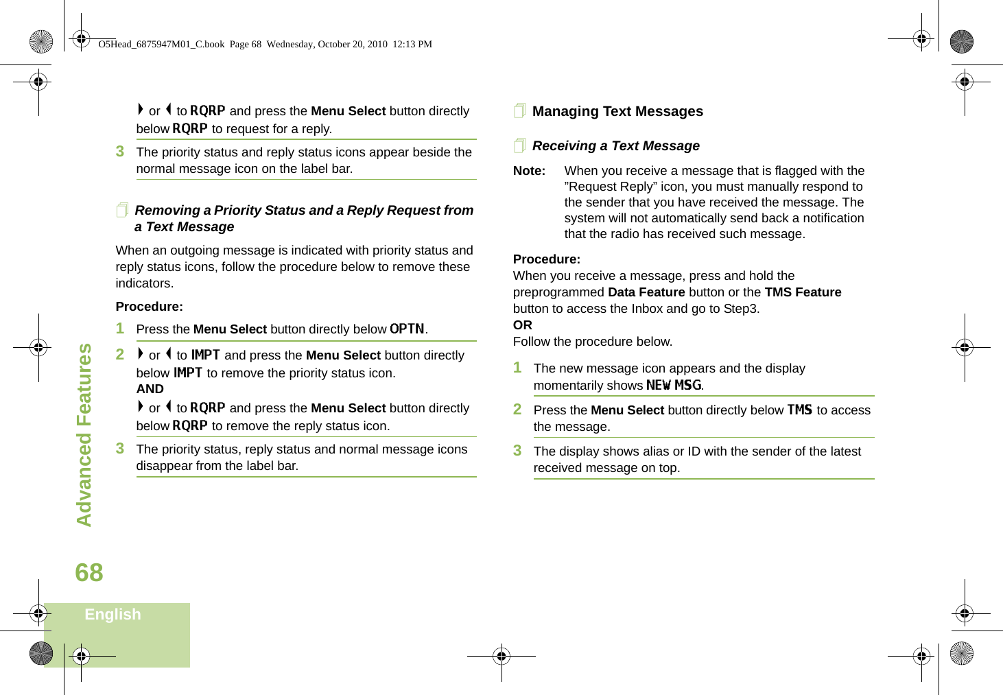 Advanced FeaturesEnglish68&gt; or &lt; to RQRP and press the Menu Select button directly below RQRP to request for a reply.3The priority status and reply status icons appear beside the normal message icon on the label bar.Removing a Priority Status and a Reply Request from a Text MessageWhen an outgoing message is indicated with priority status and reply status icons, follow the procedure below to remove these indicators.Procedure:1Press the Menu Select button directly below OPTN.2&gt; or &lt; to IMPT and press the Menu Select button directly below IMPT to remove the priority status icon.AND&gt; or &lt; to RQRP and press the Menu Select button directly below RQRP to remove the reply status icon.3The priority status, reply status and normal message icons disappear from the label bar.Managing Text MessagesReceiving a Text MessageNote: When you receive a message that is flagged with the ”Request Reply” icon, you must manually respond to the sender that you have received the message. The system will not automatically send back a notification that the radio has received such message.Procedure:When you receive a message, press and hold the preprogrammed Data Feature button or the TMS Feature button to access the Inbox and go to Step3.ORFollow the procedure below.1The new message icon appears and the display momentarily shows NEW MSG.2Press the Menu Select button directly below TMS to access the message.3The display shows alias or ID with the sender of the latest received message on top.O5Head_6875947M01_C.book  Page 68  Wednesday, October 20, 2010  12:13 PM