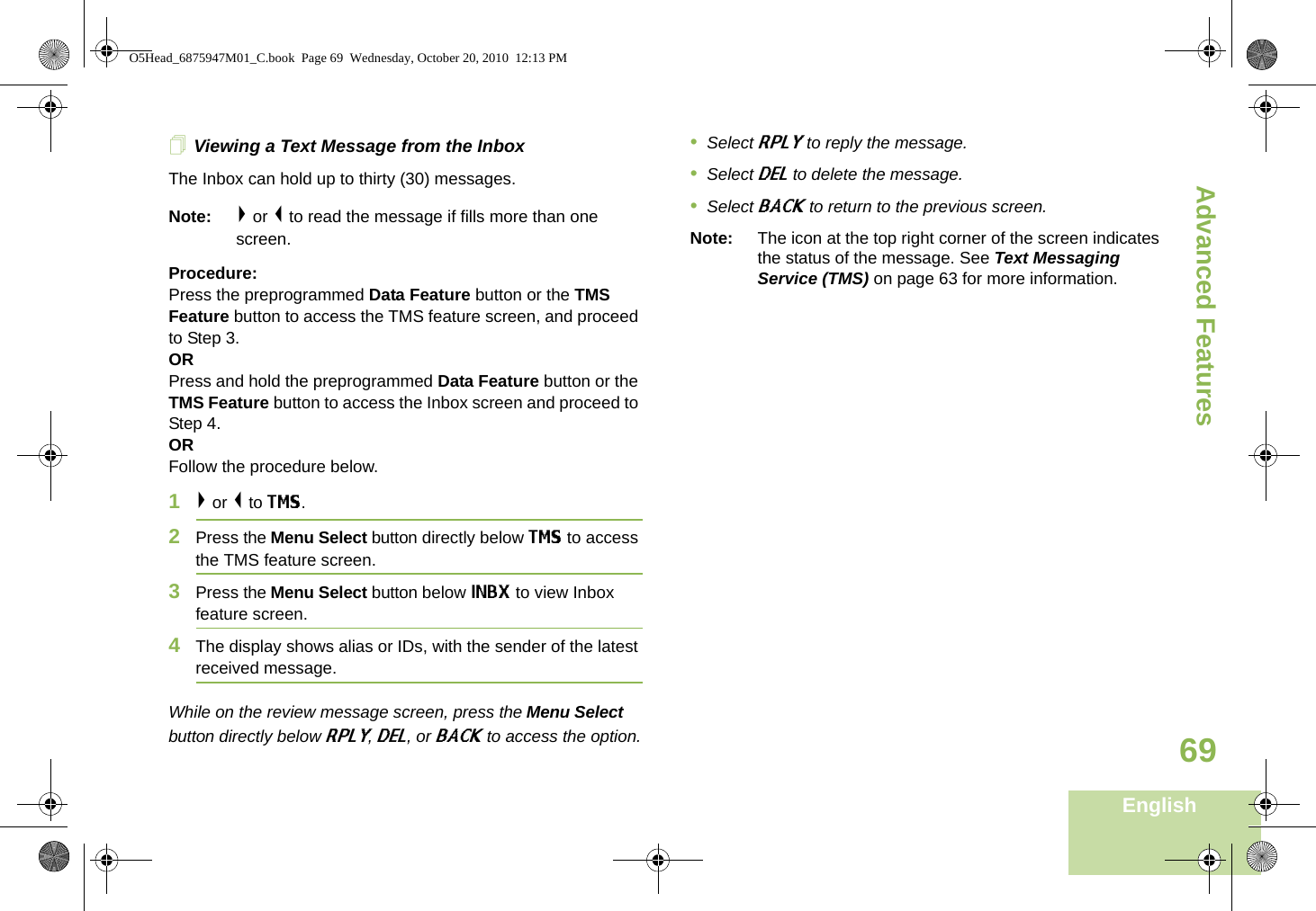 Advanced FeaturesEnglish69Viewing a Text Message from the InboxThe Inbox can hold up to thirty (30) messages. Note: &gt; or &lt; to read the message if fills more than one screen.Procedure:Press the preprogrammed Data Feature button or the TMS Feature button to access the TMS feature screen, and proceed to Step 3.ORPress and hold the preprogrammed Data Feature button or the TMS Feature button to access the Inbox screen and proceed to Step 4.ORFollow the procedure below.1&gt; or &lt; to TMS.2Press the Menu Select button directly below TMS to access the TMS feature screen.3Press the Menu Select button below INBX to view Inbox feature screen.4The display shows alias or IDs, with the sender of the latest received message.While on the review message screen, press the Menu Select button directly below RPLY, DEL, or BACK to access the option.•Select RPLY to reply the message.•Select DEL to delete the message.•Select BACK to return to the previous screen.Note: The icon at the top right corner of the screen indicates the status of the message. See Text Messaging Service (TMS) on page 63 for more information.O5Head_6875947M01_C.book  Page 69  Wednesday, October 20, 2010  12:13 PM