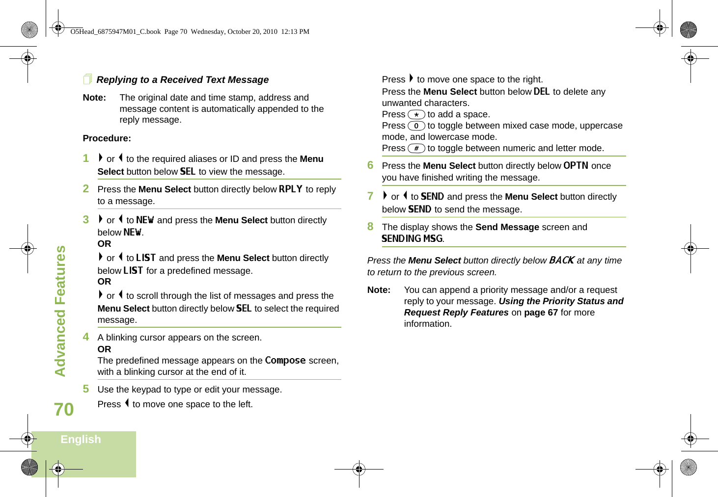 Advanced FeaturesEnglish70Replying to a Received Text MessageNote: The original date and time stamp, address and message content is automatically appended to the reply message.Procedure:1&gt; or &lt; to the required aliases or ID and press the Menu Select button below SEL to view the message.2Press the Menu Select button directly below RPLY to reply to a message.3&gt; or &lt; to NEW and press the Menu Select button directly below NEW.OR&gt; or &lt; to LIST and press the Menu Select button directly below LIST for a predefined message.OR&gt; or &lt; to scroll through the list of messages and press the Menu Select button directly below SEL to select the required message.4A blinking cursor appears on the screen.ORThe predefined message appears on the Compose screen, with a blinking cursor at the end of it.5Use the keypad to type or edit your message.Press &lt; to move one space to the left. Press &gt; to move one space to the right.Press the Menu Select button below DEL to delete any unwanted characters.Press * to add a space.Press 0 to toggle between mixed case mode, uppercase mode, and lowercase mode.Press # to toggle between numeric and letter mode.6Press the Menu Select button directly below OPTN once you have finished writing the message.7&gt; or &lt; to SEND and press the Menu Select button directly below SEND to send the message.8The display shows the Send Message screen and SENDING MSG.Press the Menu Select button directly below BACK at any time to return to the previous screen.Note: You can append a priority message and/or a request reply to your message. Using the Priority Status and Request Reply Features on page 67 for more information.O5Head_6875947M01_C.book  Page 70  Wednesday, October 20, 2010  12:13 PM