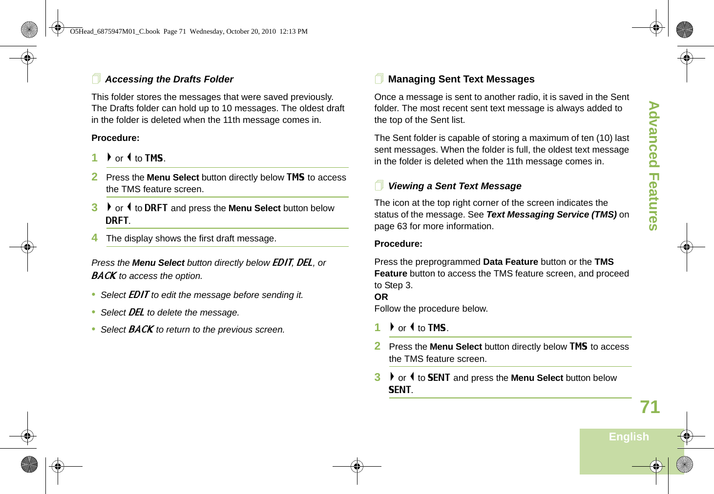 Advanced FeaturesEnglish71Accessing the Drafts FolderThis folder stores the messages that were saved previously. The Drafts folder can hold up to 10 messages. The oldest draft in the folder is deleted when the 11th message comes in.Procedure:1&gt; or &lt; to TMS.2Press the Menu Select button directly below TMS to access the TMS feature screen.3&gt; or &lt; to DRFT and press the Menu Select button below DRFT.4The display shows the first draft message.Press the Menu Select button directly below EDIT, DEL, or BACK to access the option.•Select EDIT to edit the message before sending it.•Select DEL to delete the message.•Select BACK to return to the previous screen.Managing Sent Text MessagesOnce a message is sent to another radio, it is saved in the Sent folder. The most recent sent text message is always added to the top of the Sent list.The Sent folder is capable of storing a maximum of ten (10) last sent messages. When the folder is full, the oldest text message in the folder is deleted when the 11th message comes in.Viewing a Sent Text MessageThe icon at the top right corner of the screen indicates the status of the message. See Text Messaging Service (TMS) on page 63 for more information.Procedure:Press the preprogrammed Data Feature button or the TMS Feature button to access the TMS feature screen, and proceed to Step 3.ORFollow the procedure below.1&gt; or &lt; to TMS.2Press the Menu Select button directly below TMS to access the TMS feature screen.3&gt; or &lt; to SENT and press the Menu Select button below SENT.O5Head_6875947M01_C.book  Page 71  Wednesday, October 20, 2010  12:13 PM