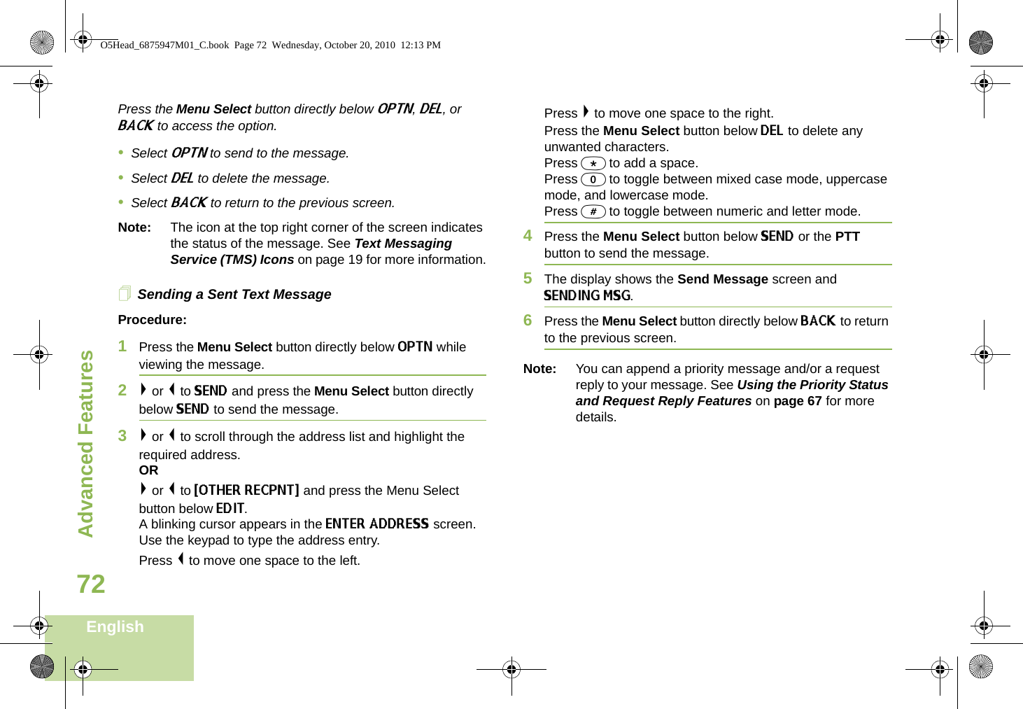 Advanced FeaturesEnglish72Press the Menu Select button directly below OPTN, DEL, or BACK to access the option.•Select OPTN to send to the message.•Select DEL to delete the message.•Select BACK to return to the previous screen.Note: The icon at the top right corner of the screen indicates the status of the message. See Text Messaging Service (TMS) Icons on page 19 for more information.Sending a Sent Text MessageProcedure: 1Press the Menu Select button directly below OPTN while viewing the message.2&gt; or &lt; to SEND and press the Menu Select button directly below SEND to send the message.3&gt; or &lt; to scroll through the address list and highlight the required address.OR&gt; or &lt; to {OTHER RECPNT} and press the Menu Select button below EDIT.A blinking cursor appears in the ENTER ADDRESS screen.Use the keypad to type the address entry. Press &lt; to move one space to the left. Press &gt; to move one space to the right.Press the Menu Select button below DEL to delete any unwanted characters.Press * to add a space.Press 0 to toggle between mixed case mode, uppercase mode, and lowercase mode.Press # to toggle between numeric and letter mode.4Press the Menu Select button below SEND or the PTT button to send the message.5The display shows the Send Message screen and SENDING MSG.6Press the Menu Select button directly below BACK to return to the previous screen.Note: You can append a priority message and/or a request reply to your message. See Using the Priority Status and Request Reply Features on page 67 for more details.O5Head_6875947M01_C.book  Page 72  Wednesday, October 20, 2010  12:13 PM