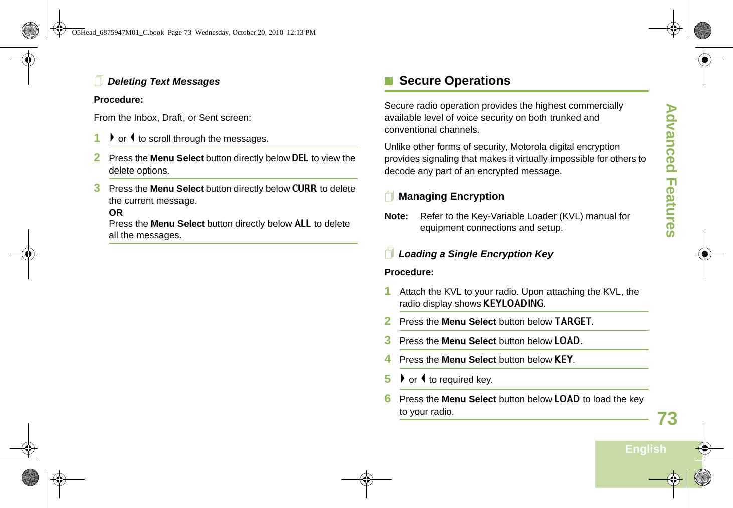 Advanced FeaturesEnglish73Deleting Text MessagesProcedure:From the Inbox, Draft, or Sent screen:1&gt; or &lt; to scroll through the messages.2Press the Menu Select button directly below DEL to view the delete options.3Press the Menu Select button directly below CURR to delete the current message.ORPress the Menu Select button directly below ALL to delete all the messages.Secure OperationsSecure radio operation provides the highest commercially available level of voice security on both trunked and conventional channels.Unlike other forms of security, Motorola digital encryption provides signaling that makes it virtually impossible for others to decode any part of an encrypted message.Managing EncryptionNote: Refer to the Key-Variable Loader (KVL) manual for equipment connections and setup.Loading a Single Encryption KeyProcedure:1Attach the KVL to your radio. Upon attaching the KVL, the radio display shows KEYLOADING. 2Press the Menu Select button below TARGET.3Press the Menu Select button below LOAD.4Press the Menu Select button below KEY. 5&gt; or &lt; to required key.6Press the Menu Select button below LOAD to load the key to your radio.O5Head_6875947M01_C.book  Page 73  Wednesday, October 20, 2010  12:13 PM