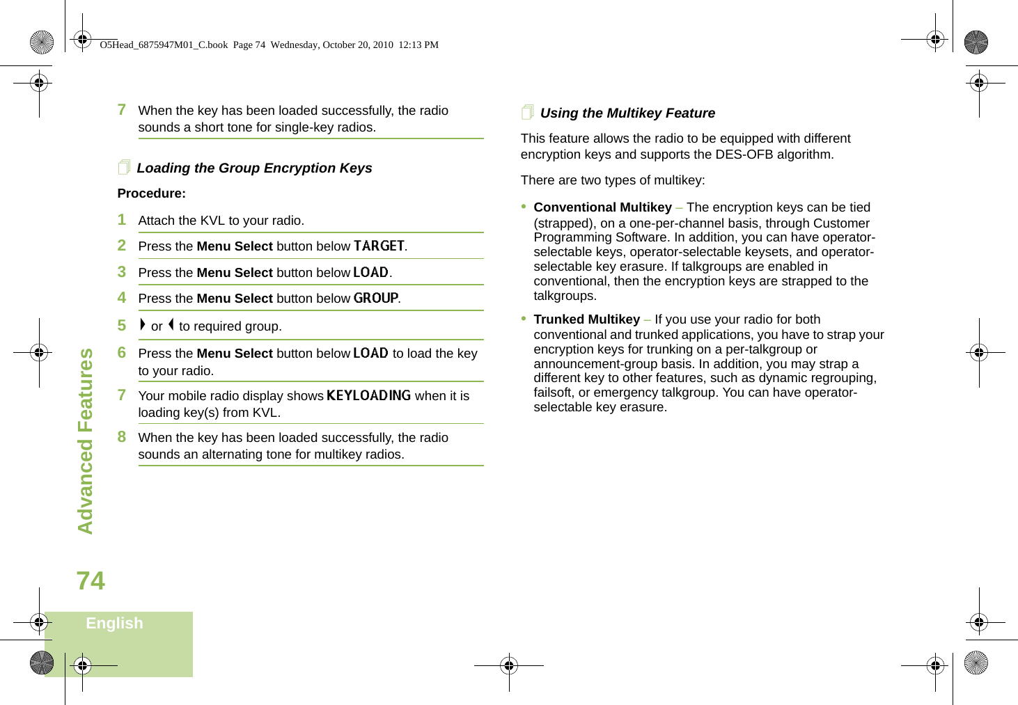 Advanced FeaturesEnglish747When the key has been loaded successfully, the radio sounds a short tone for single-key radios.Loading the Group Encryption KeysProcedure:1Attach the KVL to your radio. 2Press the Menu Select button below TARGET.3Press the Menu Select button below LOAD.4Press the Menu Select button below GROUP. 5&gt; or &lt; to required group.6Press the Menu Select button below LOAD to load the key to your radio.7Your mobile radio display shows KEYLOADING when it is loading key(s) from KVL.8When the key has been loaded successfully, the radio sounds an alternating tone for multikey radios.Using the Multikey FeatureThis feature allows the radio to be equipped with different encryption keys and supports the DES-OFB algorithm.There are two types of multikey:•Conventional Multikey – The encryption keys can be tied (strapped), on a one-per-channel basis, through Customer Programming Software. In addition, you can have operator-selectable keys, operator-selectable keysets, and operator-selectable key erasure. If talkgroups are enabled in conventional, then the encryption keys are strapped to the talkgroups.•Trunked Multikey – If you use your radio for both conventional and trunked applications, you have to strap your encryption keys for trunking on a per-talkgroup or announcement-group basis. In addition, you may strap a different key to other features, such as dynamic regrouping, failsoft, or emergency talkgroup. You can have operator-selectable key erasure.O5Head_6875947M01_C.book  Page 74  Wednesday, October 20, 2010  12:13 PM