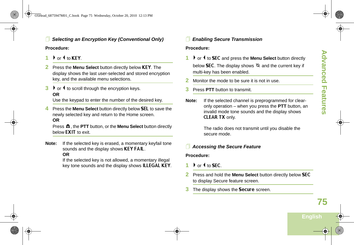 Advanced FeaturesEnglish75Selecting an Encryption Key (Conventional Only)Procedure:1&gt; or &lt; to KEY.2Press the Menu Select button directly below KEY. The display shows the last user-selected and stored encryption key, and the available menu selections.3&gt; or &lt; to scroll through the encryption keys.ORUse the keypad to enter the number of the desired key.4Press the Menu Select button directly below SEL to save the newly selected key and return to the Home screen.ORPress H, the PTT button, or the Menu Select button directly below EXIT to exit.Note: If the selected key is erased, a momentary keyfail tone sounds and the display shows KEY FAIL.ORIf the selected key is not allowed, a momentary illegal key tone sounds and the display shows ILLEGAL KEY.Enabling Secure TransmissionProcedure: 1&gt; or &lt; to SEC and press the Menu Select button directly below SEC. The display shows m and the current key if multi-key has been enabled.2Monitor the mode to be sure it is not in use.3Press PTT button to transmit.Note: If the selected channel is preprogrammed for clear-only operation – when you press the PTT button, an invalid mode tone sounds and the display shows CLEAR TX only. The radio does not transmit until you disable the secure mode.Accessing the Secure Feature Procedure: 1&gt; or &lt; to SEC. 2Press and hold the Menu Select button directly below SEC to display Secure feature screen.3The display shows the Secure screen.O5Head_6875947M01_C.book  Page 75  Wednesday, October 20, 2010  12:13 PM