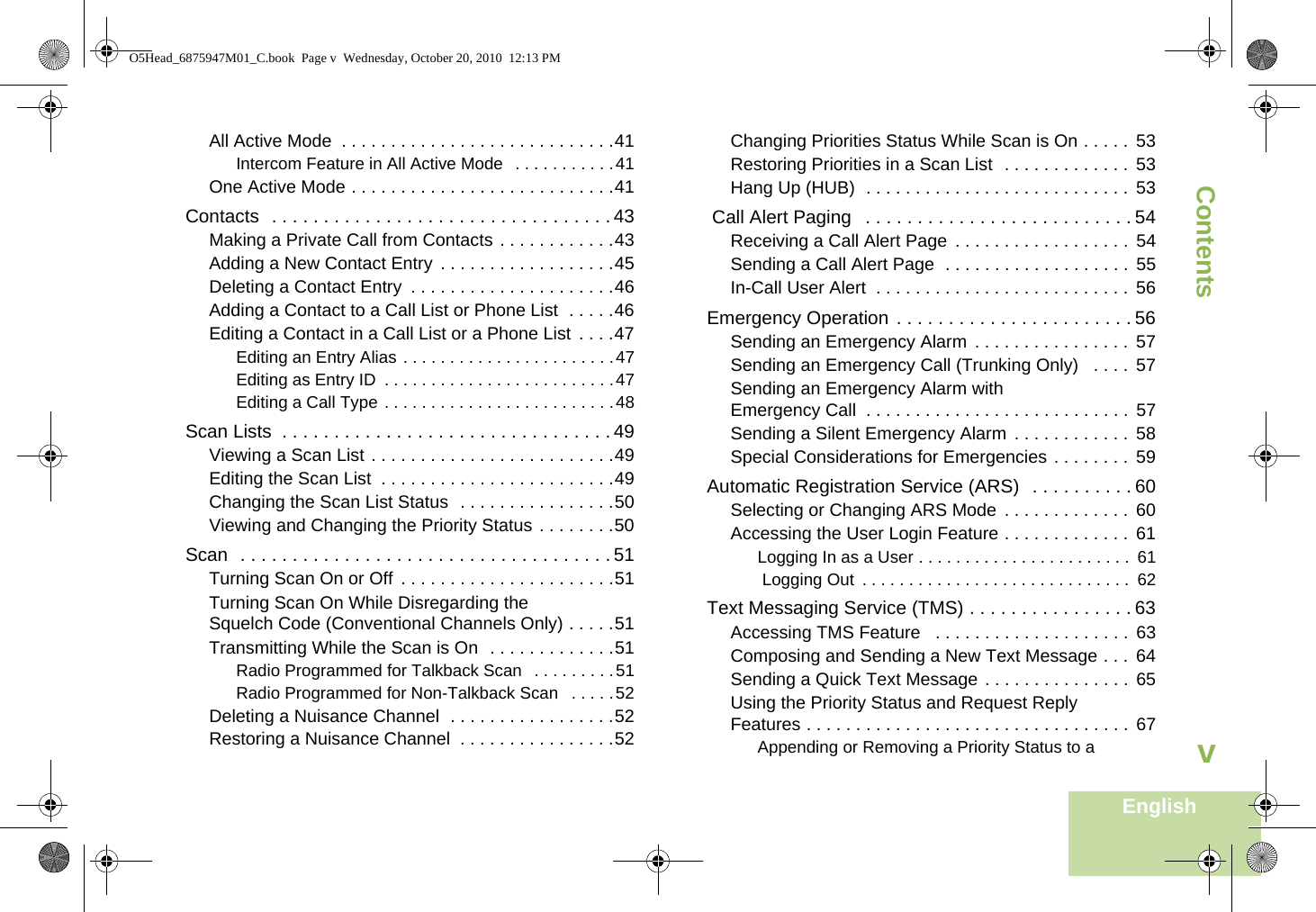 ContentsEnglishvAll Active Mode  . . . . . . . . . . . . . . . . . . . . . . . . . . . .41Intercom Feature in All Active Mode   . . . . . . . . . . .41One Active Mode . . . . . . . . . . . . . . . . . . . . . . . . . . .41Contacts  . . . . . . . . . . . . . . . . . . . . . . . . . . . . . . . . . 43Making a Private Call from Contacts . . . . . . . . . . . .43Adding a New Contact Entry  . . . . . . . . . . . . . . . . . .45Deleting a Contact Entry  . . . . . . . . . . . . . . . . . . . . .46Adding a Contact to a Call List or Phone List  . . . . .46Editing a Contact in a Call List or a Phone List . . . .47Editing an Entry Alias . . . . . . . . . . . . . . . . . . . . . . .47Editing as Entry ID  . . . . . . . . . . . . . . . . . . . . . . . . .47Editing a Call Type . . . . . . . . . . . . . . . . . . . . . . . . .48Scan Lists  . . . . . . . . . . . . . . . . . . . . . . . . . . . . . . . . 49Viewing a Scan List . . . . . . . . . . . . . . . . . . . . . . . . .49Editing the Scan List  . . . . . . . . . . . . . . . . . . . . . . . .49Changing the Scan List Status  . . . . . . . . . . . . . . . .50Viewing and Changing the Priority Status . . . . . . . .50Scan  . . . . . . . . . . . . . . . . . . . . . . . . . . . . . . . . . . . . 51Turning Scan On or Off . . . . . . . . . . . . . . . . . . . . . .51Turning Scan On While Disregarding the Squelch Code (Conventional Channels Only) . . . . .51Transmitting While the Scan is On  . . . . . . . . . . . . .51Radio Programmed for Talkback Scan  . . . . . . . . .51Radio Programmed for Non-Talkback Scan   . . . . .52Deleting a Nuisance Channel  . . . . . . . . . . . . . . . . .52Restoring a Nuisance Channel  . . . . . . . . . . . . . . . .52Changing Priorities Status While Scan is On . . . . .  53Restoring Priorities in a Scan List  . . . . . . . . . . . . .  53Hang Up (HUB)  . . . . . . . . . . . . . . . . . . . . . . . . . . .  53 Call Alert Paging   . . . . . . . . . . . . . . . . . . . . . . . . . . 54Receiving a Call Alert Page  . . . . . . . . . . . . . . . . . .  54Sending a Call Alert Page  . . . . . . . . . . . . . . . . . . .  55In-Call User Alert  . . . . . . . . . . . . . . . . . . . . . . . . . . 56Emergency Operation . . . . . . . . . . . . . . . . . . . . . . . 56Sending an Emergency Alarm  . . . . . . . . . . . . . . . .  57Sending an Emergency Call (Trunking Only)   . . . .  57Sending an Emergency Alarm with Emergency Call  . . . . . . . . . . . . . . . . . . . . . . . . . . . 57Sending a Silent Emergency Alarm  . . . . . . . . . . . .  58Special Considerations for Emergencies . . . . . . . .  59Automatic Registration Service (ARS)  . . . . . . . . . . 60Selecting or Changing ARS Mode  . . . . . . . . . . . . .  60Accessing the User Login Feature . . . . . . . . . . . . .  61Logging In as a User . . . . . . . . . . . . . . . . . . . . . . .  61 Logging Out  . . . . . . . . . . . . . . . . . . . . . . . . . . . . .  62Text Messaging Service (TMS) . . . . . . . . . . . . . . . . 63Accessing TMS Feature   . . . . . . . . . . . . . . . . . . . .  63Composing and Sending a New Text Message . . .  64Sending a Quick Text Message . . . . . . . . . . . . . . .  65Using the Priority Status and Request Reply Features . . . . . . . . . . . . . . . . . . . . . . . . . . . . . . . . .  67Appending or Removing a Priority Status to a O5Head_6875947M01_C.book  Page v  Wednesday, October 20, 2010  12:13 PM