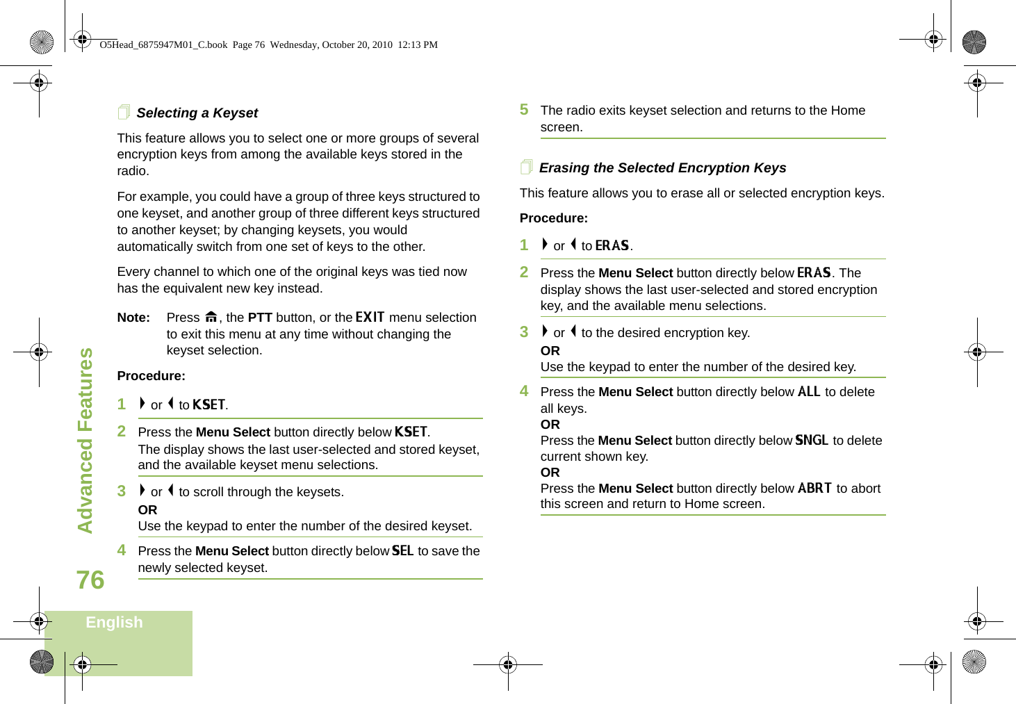 Advanced FeaturesEnglish76Selecting a KeysetThis feature allows you to select one or more groups of several encryption keys from among the available keys stored in the radio. For example, you could have a group of three keys structured to one keyset, and another group of three different keys structured to another keyset; by changing keysets, you would automatically switch from one set of keys to the other. Every channel to which one of the original keys was tied now has the equivalent new key instead.Note: Press H, the PTT button, or the EXIT menu selection to exit this menu at any time without changing the keyset selection.Procedure:1&gt; or &lt; to KSET.2Press the Menu Select button directly below KSET. The display shows the last user-selected and stored keyset, and the available keyset menu selections.3&gt; or &lt; to scroll through the keysets.ORUse the keypad to enter the number of the desired keyset.4Press the Menu Select button directly below SEL to save the newly selected keyset.5The radio exits keyset selection and returns to the Home screen.Erasing the Selected Encryption KeysThis feature allows you to erase all or selected encryption keys.Procedure:1&gt; or &lt; to ERAS.2Press the Menu Select button directly below ERAS. The display shows the last user-selected and stored encryption key, and the available menu selections.3&gt; or &lt; to the desired encryption key.ORUse the keypad to enter the number of the desired key. 4Press the Menu Select button directly below ALL to delete all keys.ORPress the Menu Select button directly below SNGL to delete current shown key.ORPress the Menu Select button directly below ABRT to abort this screen and return to Home screen.O5Head_6875947M01_C.book  Page 76  Wednesday, October 20, 2010  12:13 PM