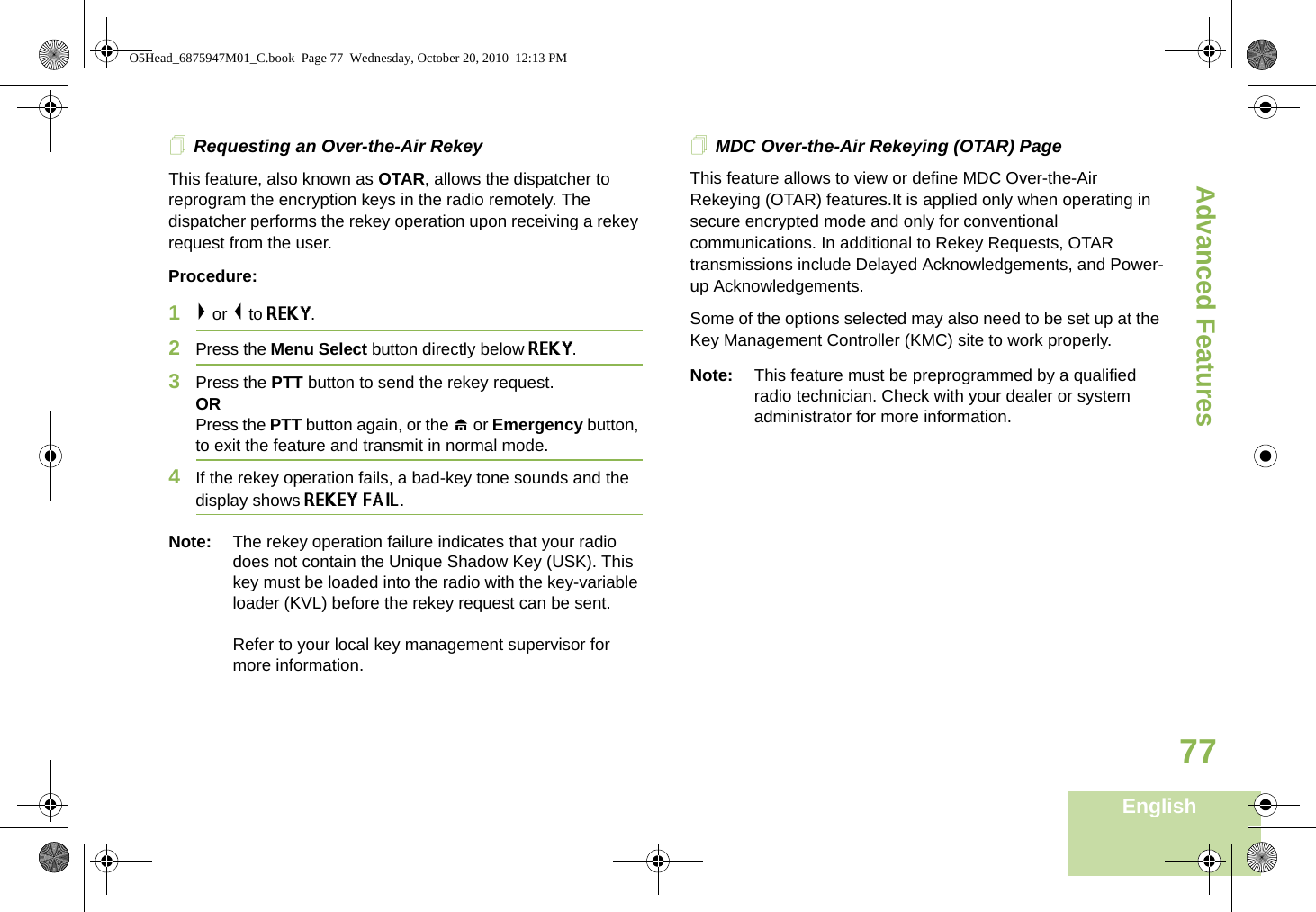 Advanced FeaturesEnglish77Requesting an Over-the-Air Rekey This feature, also known as OTAR, allows the dispatcher to reprogram the encryption keys in the radio remotely. The dispatcher performs the rekey operation upon receiving a rekey request from the user.Procedure:1&gt; or &lt; to REKY.2Press the Menu Select button directly below REKY. 3Press the PTT button to send the rekey request.ORPress the PTT button again, or the H or Emergency button, to exit the feature and transmit in normal mode.4If the rekey operation fails, a bad-key tone sounds and the display shows REKEY FAIL.Note: The rekey operation failure indicates that your radio does not contain the Unique Shadow Key (USK). This key must be loaded into the radio with the key-variable loader (KVL) before the rekey request can be sent.Refer to your local key management supervisor for more information.MDC Over-the-Air Rekeying (OTAR) PageThis feature allows to view or define MDC Over-the-Air Rekeying (OTAR) features.It is applied only when operating in secure encrypted mode and only for conventional communications. In additional to Rekey Requests, OTAR transmissions include Delayed Acknowledgements, and Power-up Acknowledgements. Some of the options selected may also need to be set up at the Key Management Controller (KMC) site to work properly.Note: This feature must be preprogrammed by a qualified radio technician. Check with your dealer or system administrator for more information.O5Head_6875947M01_C.book  Page 77  Wednesday, October 20, 2010  12:13 PM