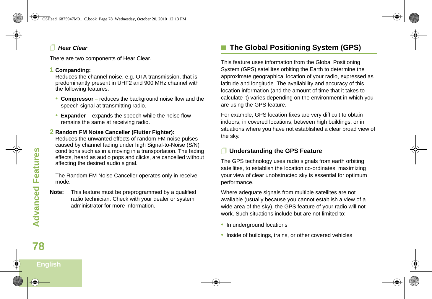 Advanced FeaturesEnglish78Hear ClearThere are two components of Hear Clear. 1Companding:Reduces the channel noise, e.g. OTA transmission, that is predominantly present in UHF2 and 900 MHz channel with the following features.•Compressor – reduces the background noise flow and the speech signal at transmitting radio.•Expander – expands the speech while the noise flow remains the same at receiving radio.2Random FM Noise Canceller (Flutter Fighter):Reduces the unwanted effects of random FM noise pulses caused by channel fading under high Signal-to-Noise (S/N) conditions such as in a moving in a transportation. The fading effects, heard as audio pops and clicks, are cancelled without affecting the desired audio signal. The Random FM Noise Canceller operates only in receive mode.Note: This feature must be preprogrammed by a qualified radio technician. Check with your dealer or system administrator for more information.The Global Positioning System (GPS)This feature uses information from the Global Positioning System (GPS) satellites orbiting the Earth to determine the approximate geographical location of your radio, expressed as latitude and longitude. The availability and accuracy of this location information (and the amount of time that it takes to calculate it) varies depending on the environment in which you are using the GPS feature.For example, GPS location fixes are very difficult to obtain indoors, in covered locations, between high buildings, or in situations where you have not established a clear broad view of the sky.Understanding the GPS FeatureThe GPS technology uses radio signals from earth orbiting satellites, to establish the location co-ordinates, maximizing your view of clear unobstructed sky is essential for optimum performance.Where adequate signals from multiple satellites are not available (usually because you cannot establish a view of a wide area of the sky), the GPS feature of your radio will not work. Such situations include but are not limited to: •In underground locations•Inside of buildings, trains, or other covered vehiclesO5Head_6875947M01_C.book  Page 78  Wednesday, October 20, 2010  12:13 PM