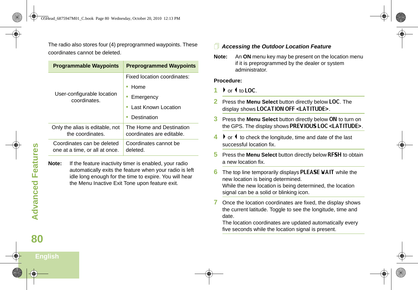 Advanced FeaturesEnglish80The radio also stores four (4) preprogrammed waypoints. These coordinates cannot be deleted.     Note: If the feature inactivity timer is enabled, your radio automatically exits the feature when your radio is left idle long enough for the time to expire. You will hear the Menu Inactive Exit Tone upon feature exit.Accessing the Outdoor Location FeatureNote: An ON menu key may be present on the location menu if it is preprogrammed by the dealer or system administrator.Procedure:1&gt; or &lt; to LOC.2Press the Menu Select button directly below LOC. The display shows LOCATION OFF &lt;LATITUDE&gt;. 3Press the Menu Select button directly below ON to turn on the GPS. The display shows PREVIOUS LOC &lt;LATITUDE&gt;. 4&gt; or &lt; to check the longitude, time and date of the last successful location fix.5Press the Menu Select button directly below RFSH to obtain a new location fix. 6The top line temporarily displays PLEASE WAIT while the new location is being determined.While the new location is being determined, the location signal can be a solid or blinking icon.7Once the location coordinates are fixed, the display shows the current latitude. Toggle to see the longitude, time and date.The location coordinates are updated automatically every five seconds while the location signal is present.Programmable Waypoints Preprogrammed WaypointsUser-configurable location coordinates.Fixed location coordinates:•Home•Emergency•Last Known Location•DestinationOnly the alias is editable, not the coordinates. The Home and Destination coordinates are editable.Coordinates can be deleted one at a time, or all at once. Coordinates cannot be deleted.O5Head_6875947M01_C.book  Page 80  Wednesday, October 20, 2010  12:13 PM