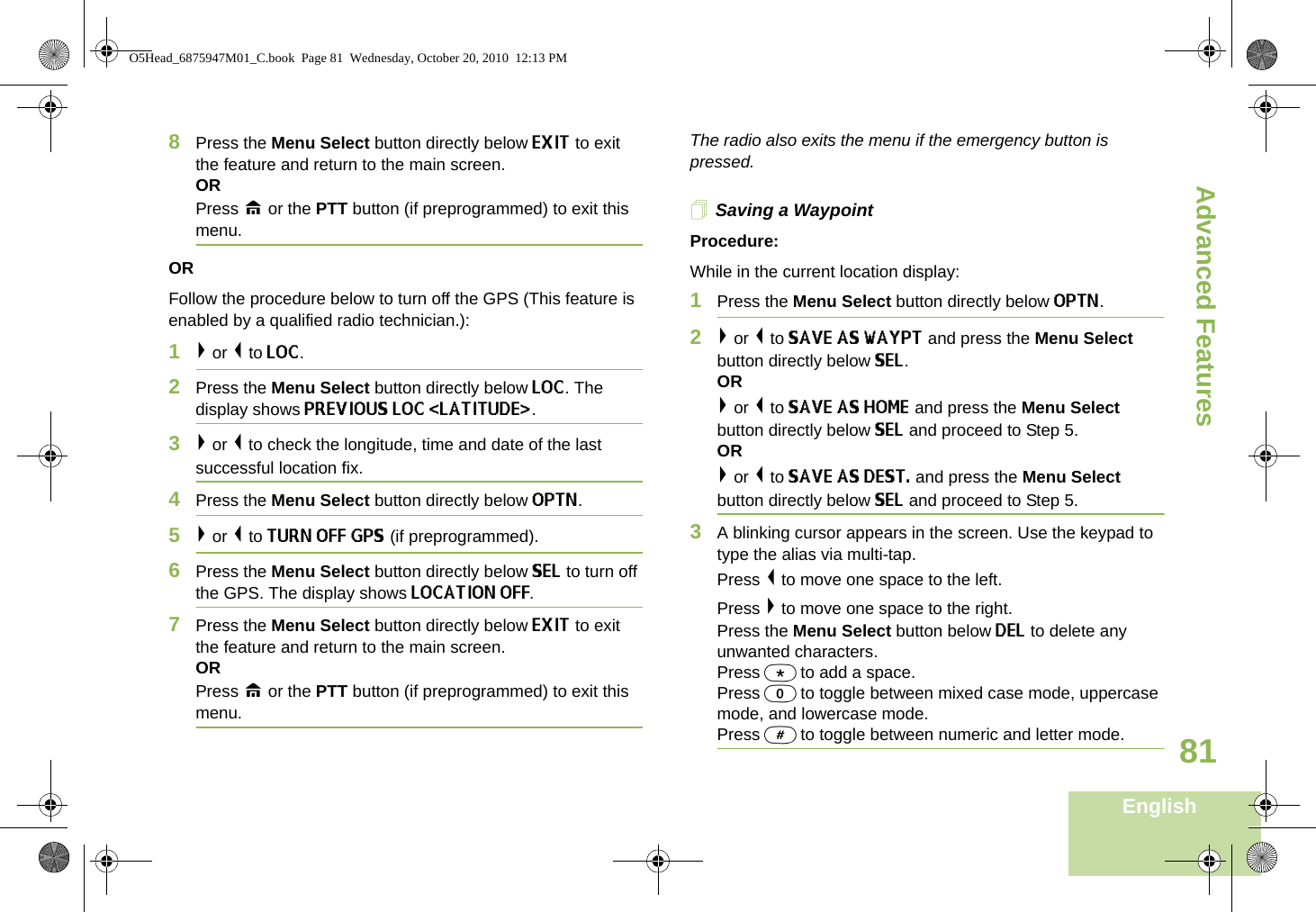 Advanced FeaturesEnglish818Press the Menu Select button directly below EXIT to exit the feature and return to the main screen.ORPress H or the PTT button (if preprogrammed) to exit this menu.ORFollow the procedure below to turn off the GPS (This feature is enabled by a qualified radio technician.):1&gt; or &lt; to LOC.2Press the Menu Select button directly below LOC. The display shows PREVIOUS LOC &lt;LATITUDE&gt;. 3&gt; or &lt; to check the longitude, time and date of the last successful location fix.4Press the Menu Select button directly below OPTN.5&gt; or &lt; to TURN OFF GPS (if preprogrammed). 6Press the Menu Select button directly below SEL to turn off the GPS. The display shows LOCATION OFF.7Press the Menu Select button directly below EXIT to exit the feature and return to the main screen.ORPress H or the PTT button (if preprogrammed) to exit this menu.The radio also exits the menu if the emergency button is pressed. Saving a WaypointProcedure:While in the current location display:1Press the Menu Select button directly below OPTN.2&gt; or &lt; to SAVE AS WAYPT and press the Menu Select button directly below SEL. OR&gt; or &lt; to SAVE AS HOME and press the Menu Select button directly below SEL and proceed to Step 5.OR&gt; or &lt; to SAVE AS DEST. and press the Menu Select button directly below SEL and proceed to Step 5.3A blinking cursor appears in the screen. Use the keypad to type the alias via multi-tap. Press &lt; to move one space to the left.Press &gt; to move one space to the right.Press the Menu Select button below DEL to delete any unwanted characters.Press * to add a space.Press 0 to toggle between mixed case mode, uppercase mode, and lowercase mode.Press # to toggle between numeric and letter mode.O5Head_6875947M01_C.book  Page 81  Wednesday, October 20, 2010  12:13 PM