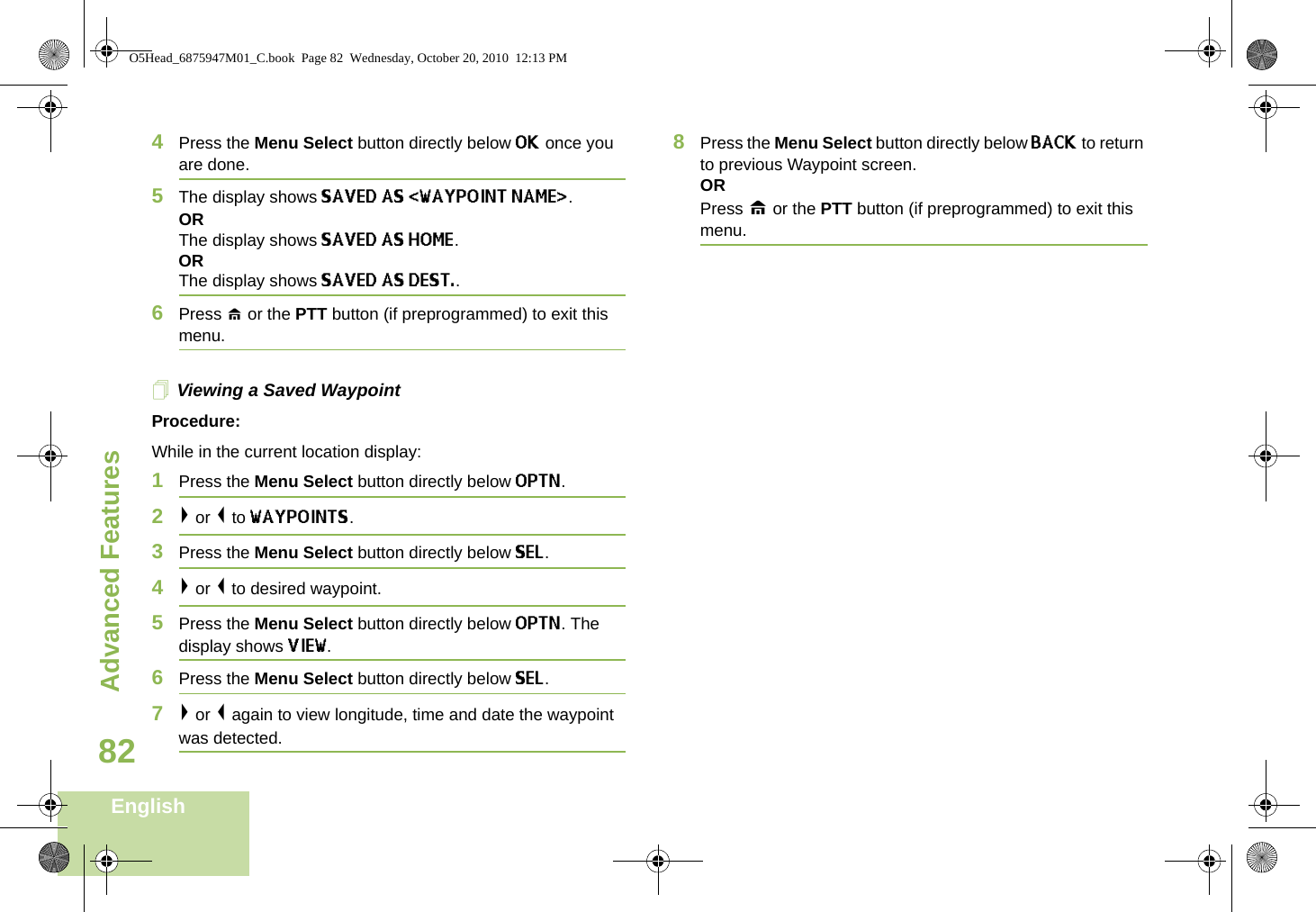 Advanced FeaturesEnglish824Press the Menu Select button directly below OK once you are done.5The display shows SAVED AS &lt;WAYPOINT NAME&gt;.ORThe display shows SAVED AS HOME.ORThe display shows SAVED AS DEST..6Press H or the PTT button (if preprogrammed) to exit this menu.Viewing a Saved WaypointProcedure:While in the current location display:1Press the Menu Select button directly below OPTN. 2&gt; or &lt; to WAYPOINTS.3Press the Menu Select button directly below SEL. 4&gt; or &lt; to desired waypoint.5Press the Menu Select button directly below OPTN. The display shows VIEW.6Press the Menu Select button directly below SEL. 7&gt; or &lt; again to view longitude, time and date the waypoint was detected.8Press the Menu Select button directly below BACK to return to previous Waypoint screen.ORPress H or the PTT button (if preprogrammed) to exit this menu.O5Head_6875947M01_C.book  Page 82  Wednesday, October 20, 2010  12:13 PM