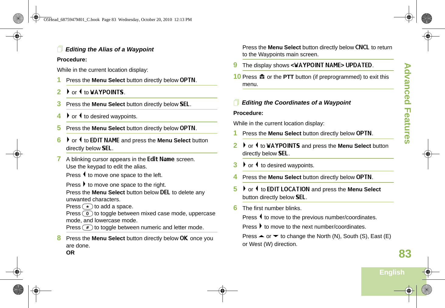 Advanced FeaturesEnglish83Editing the Alias of a WaypointProcedure:While in the current location display:1Press the Menu Select button directly below OPTN. 2&gt; or &lt; to WAYPOINTS.3Press the Menu Select button directly below SEL. 4&gt; or &lt; to desired waypoints.5Press the Menu Select button directly below OPTN. 6&gt; or &lt; to EDIT NAME and press the Menu Select button directly below SEL. 7A blinking cursor appears in the Edit Name screen. Use the keypad to edit the alias. Press &lt; to move one space to the left.Press &gt; to move one space to the right.Press the Menu Select button below DEL to delete any unwanted characters.Press * to add a space.Press 0 to toggle between mixed case mode, uppercase mode, and lowercase mode.Press # to toggle between numeric and letter mode.8Press the Menu Select button directly below OK once you are done.OR Press the Menu Select button directly below CNCL to return to the Waypoints main screen.9The display shows &lt;WAYPOINT NAME&gt; UPDATED.10 Press H or the PTT button (if preprogrammed) to exit this menu.Editing the Coordinates of a WaypointProcedure:While in the current location display:1Press the Menu Select button directly below OPTN. 2&gt; or &lt; to WAYPOINTS and press the Menu Select button directly below SEL. 3&gt; or &lt; to desired waypoints.4Press the Menu Select button directly below OPTN. 5&gt; or &lt; to EDIT LOCATION and press the Menu Select button directly below SEL. 6The first number blinks. Press &lt; to move to the previous number/coordinates.Press &gt; to move to the next number/coordinates.Press U or D to change the North (N), South (S), East (E) or West (W) direction.O5Head_6875947M01_C.book  Page 83  Wednesday, October 20, 2010  12:13 PM