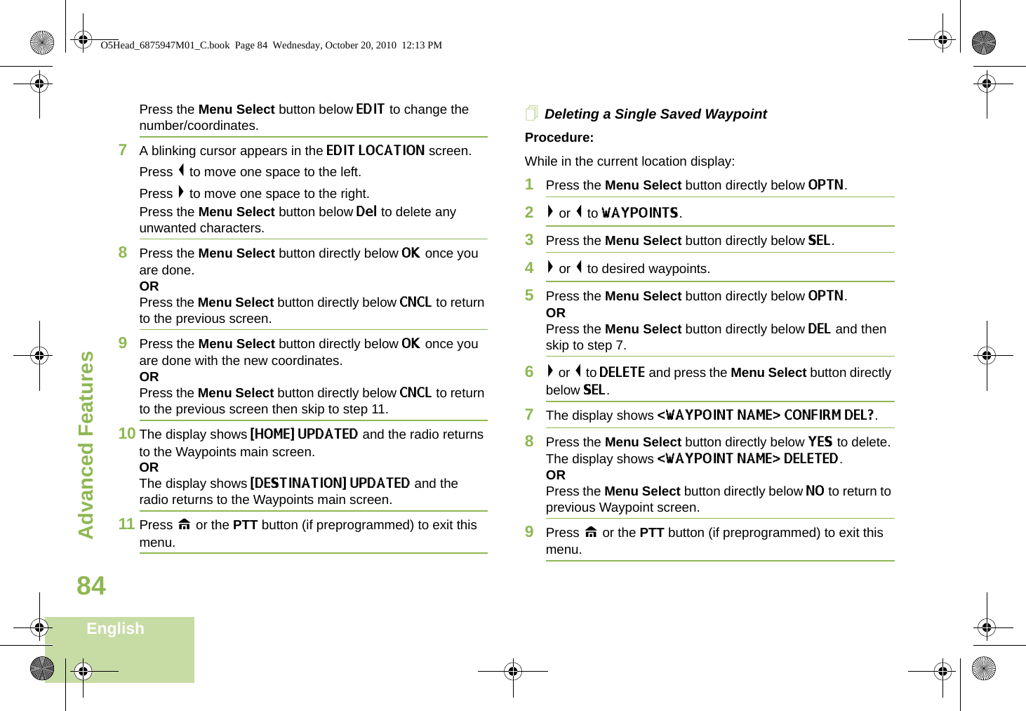 Advanced FeaturesEnglish84Press the Menu Select button below EDIT to change the number/coordinates.7A blinking cursor appears in the EDIT LOCATION screen.Press &lt; to move one space to the left.Press &gt; to move one space to the right.Press the Menu Select button below Del to delete any unwanted characters.8Press the Menu Select button directly below OK once you are done.ORPress the Menu Select button directly below CNCL to return to the previous screen.9Press the Menu Select button directly below OK once you are done with the new coordinates.ORPress the Menu Select button directly below CNCL to return to the previous screen then skip to step 11.10 The display shows {HOME} UPDATED and the radio returns to the Waypoints main screen.ORThe display shows {DESTINATION} UPDATED and the radio returns to the Waypoints main screen.11 Press H or the PTT button (if preprogrammed) to exit this menu.Deleting a Single Saved WaypointProcedure:While in the current location display:1Press the Menu Select button directly below OPTN. 2&gt; or &lt; to WAYPOINTS.3Press the Menu Select button directly below SEL. 4&gt; or &lt; to desired waypoints.5Press the Menu Select button directly below OPTN. OR Press the Menu Select button directly below DEL and then skip to step 7.6&gt; or &lt; to DELETE and press the Menu Select button directly below SEL. 7The display shows &lt;WAYPOINT NAME&gt; CONFIRM DEL?.8Press the Menu Select button directly below YES to delete. The display shows &lt;WAYPOINT NAME&gt; DELETED.ORPress the Menu Select button directly below NO to return to previous Waypoint screen.9Press H or the PTT button (if preprogrammed) to exit this menu.O5Head_6875947M01_C.book  Page 84  Wednesday, October 20, 2010  12:13 PM