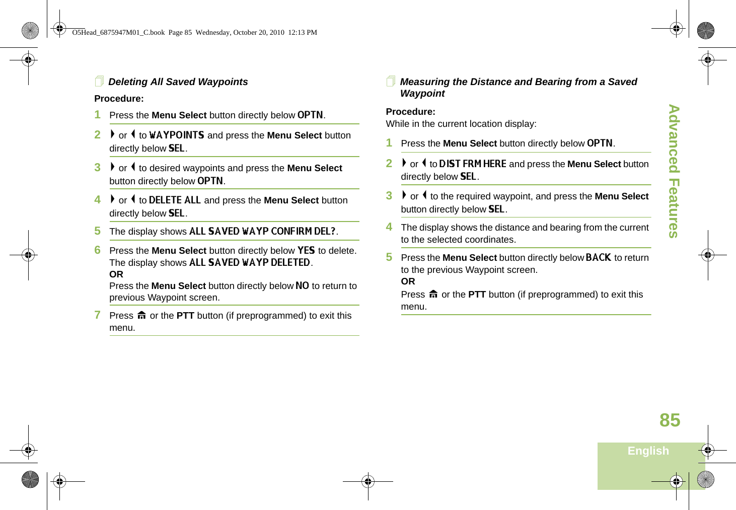 Advanced FeaturesEnglish85Deleting All Saved WaypointsProcedure:1Press the Menu Select button directly below OPTN. 2&gt; or &lt; to WAYPOINTS and press the Menu Select button directly below SEL. 3&gt; or &lt; to desired waypoints and press the Menu Select button directly below OPTN. 4&gt; or &lt; to DELETE ALL and press the Menu Select button directly below SEL. 5The display shows ALL SAVED WAYP CONFIRM DEL?.6Press the Menu Select button directly below YES to delete. The display shows ALL SAVED WAYP DELETED.ORPress the Menu Select button directly below NO to return to previous Waypoint screen.7Press H or the PTT button (if preprogrammed) to exit this menu.Measuring the Distance and Bearing from a Saved WaypointProcedure:While in the current location display:1Press the Menu Select button directly below OPTN.2&gt; or &lt; to DIST FRM HERE and press the Menu Select button directly below SEL.3&gt; or &lt; to the required waypoint, and press the Menu Select button directly below SEL.4The display shows the distance and bearing from the current to the selected coordinates. 5Press the Menu Select button directly below BACK to return to the previous Waypoint screen.ORPress H or the PTT button (if preprogrammed) to exit this menu.O5Head_6875947M01_C.book  Page 85  Wednesday, October 20, 2010  12:13 PM