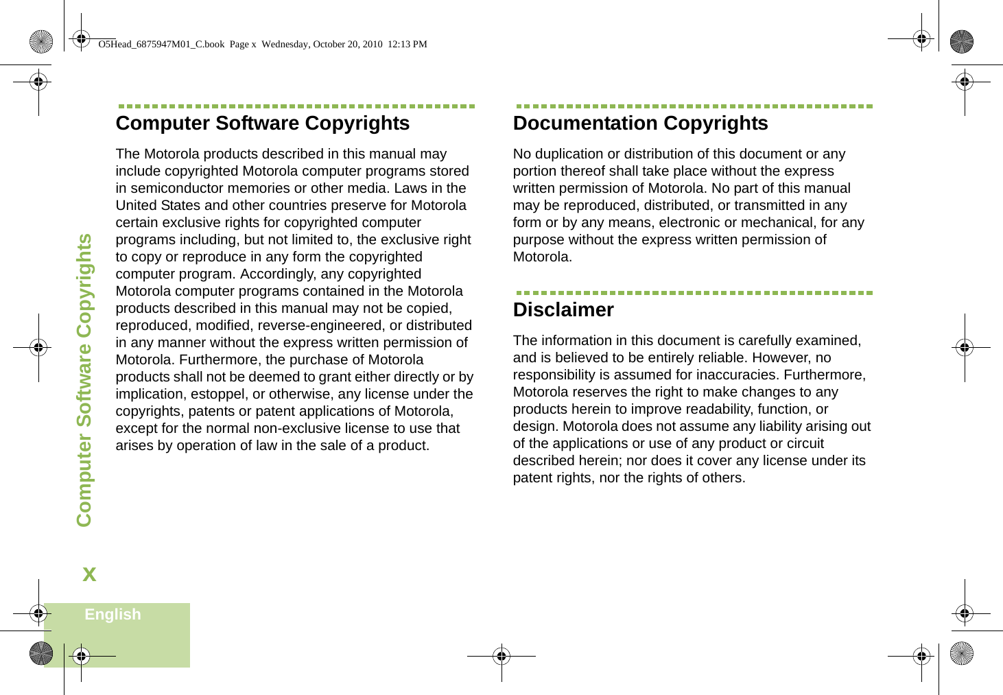 Computer Software CopyrightsEnglishxComputer Software CopyrightsThe Motorola products described in this manual may include copyrighted Motorola computer programs stored in semiconductor memories or other media. Laws in the United States and other countries preserve for Motorola certain exclusive rights for copyrighted computer programs including, but not limited to, the exclusive right to copy or reproduce in any form the copyrighted computer program. Accordingly, any copyrighted Motorola computer programs contained in the Motorola products described in this manual may not be copied, reproduced, modified, reverse-engineered, or distributed in any manner without the express written permission of Motorola. Furthermore, the purchase of Motorola products shall not be deemed to grant either directly or by implication, estoppel, or otherwise, any license under the copyrights, patents or patent applications of Motorola, except for the normal non-exclusive license to use that arises by operation of law in the sale of a product.Documentation CopyrightsNo duplication or distribution of this document or any portion thereof shall take place without the express written permission of Motorola. No part of this manual may be reproduced, distributed, or transmitted in any form or by any means, electronic or mechanical, for any purpose without the express written permission of Motorola.DisclaimerThe information in this document is carefully examined, and is believed to be entirely reliable. However, no responsibility is assumed for inaccuracies. Furthermore, Motorola reserves the right to make changes to any products herein to improve readability, function, or design. Motorola does not assume any liability arising out of the applications or use of any product or circuit described herein; nor does it cover any license under its patent rights, nor the rights of others. O5Head_6875947M01_C.book  Page x  Wednesday, October 20, 2010  12:13 PM