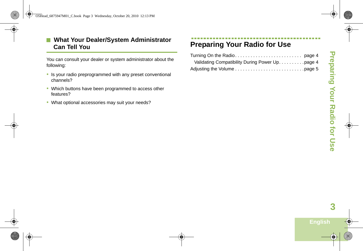 Preparing Your Radio for UseEnglish3What Your Dealer/System Administrator Can Tell YouYou can consult your dealer or system administrator about the following:•Is your radio preprogrammed with any preset conventional channels?•Which buttons have been programmed to access other features? •What optional accessories may suit your needs?Preparing Your Radio for UseTurning On the Radio. . . . . . . . . . . . . . . . . . . . . . . . . .  page 4   Validating Compatibility During Power Up. . . . . . . . . .page 4Adjusting the Volume . . . . . . . . . . . . . . . . . . . . . . . . . . .page 5O5Head_6875947M01_C.book  Page 3  Wednesday, October 20, 2010  12:13 PM
