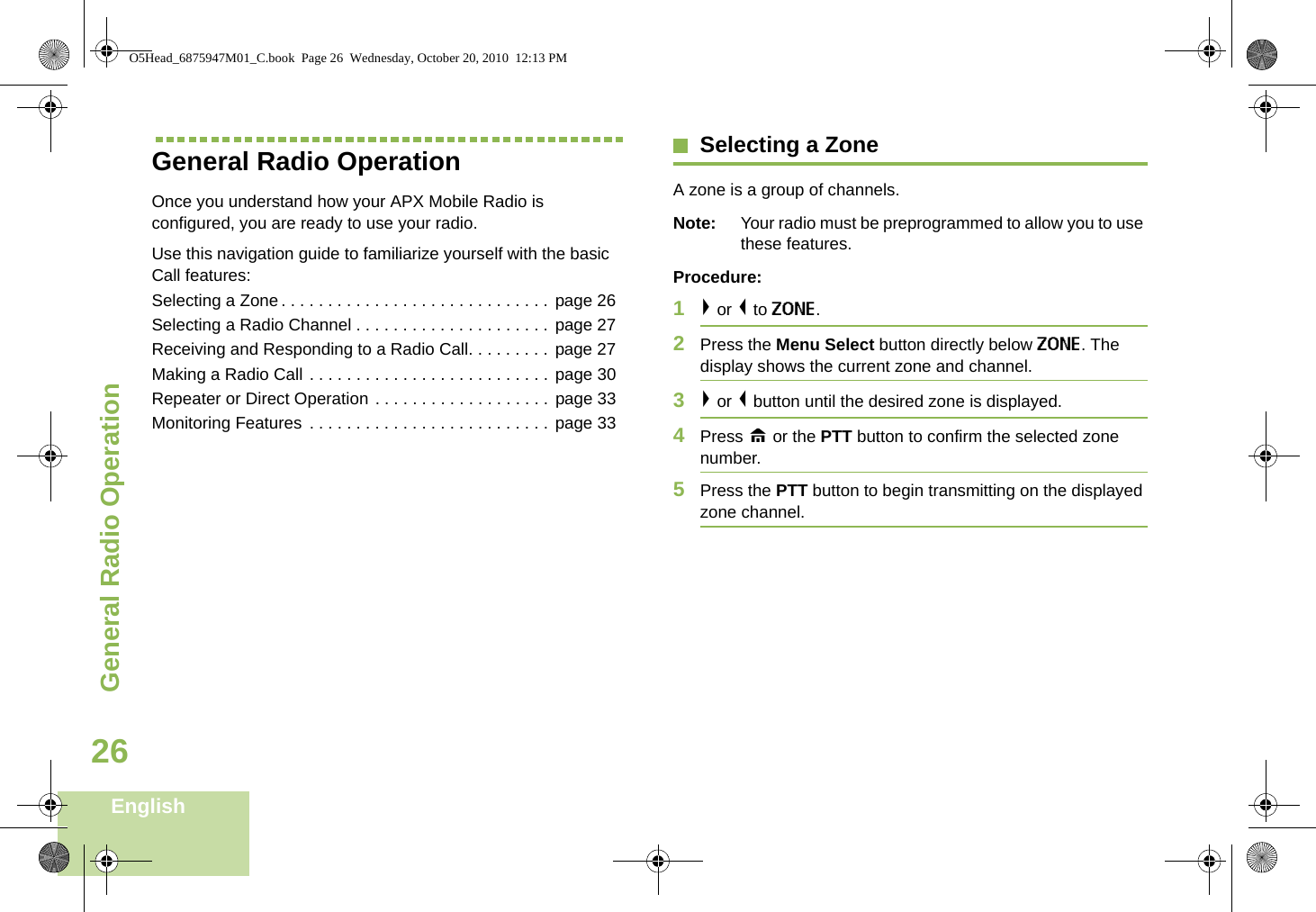General Radio OperationEnglish26General Radio OperationOnce you understand how your APX Mobile Radio is configured, you are ready to use your radio.Use this navigation guide to familiarize yourself with the basic Call features:Selecting a Zone. . . . . . . . . . . . . . . . . . . . . . . . . . . . .  page 26Selecting a Radio Channel . . . . . . . . . . . . . . . . . . . . . page 27Receiving and Responding to a Radio Call. . . . . . . . . page 27Making a Radio Call . . . . . . . . . . . . . . . . . . . . . . . . . .  page 30Repeater or Direct Operation . . . . . . . . . . . . . . . . . . . page 33Monitoring Features . . . . . . . . . . . . . . . . . . . . . . . . . . page 33Selecting a ZoneA zone is a group of channels.Note: Your radio must be preprogrammed to allow you to use these features.Procedure:1&gt; or &lt; to ZONE.2Press the Menu Select button directly below ZONE. The display shows the current zone and channel.3&gt; or &lt; button until the desired zone is displayed.4Press H or the PTT button to confirm the selected zone number. 5Press the PTT button to begin transmitting on the displayed zone channel.O5Head_6875947M01_C.book  Page 26  Wednesday, October 20, 2010  12:13 PM