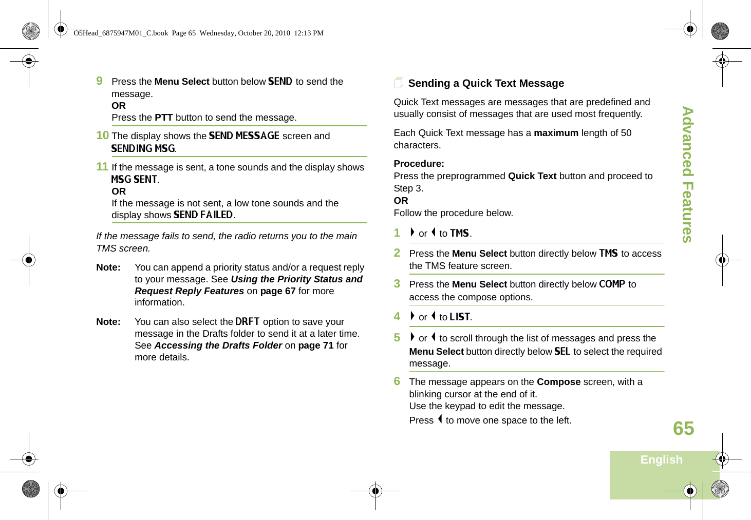 Advanced FeaturesEnglish659Press the Menu Select button below SEND to send the message.ORPress the PTT button to send the message.10 The display shows the SEND MESSAGE screen and SENDING MSG.11 If the message is sent, a tone sounds and the display shows MSG SENT.ORIf the message is not sent, a low tone sounds and the display shows SEND FAILED.If the message fails to send, the radio returns you to the main TMS screen.Note: You can append a priority status and/or a request reply to your message. See Using the Priority Status and Request Reply Features on page 67 for more information. Note: You can also select the DRFT option to save your message in the Drafts folder to send it at a later time. See Accessing the Drafts Folder on page 71 for more details.Sending a Quick Text MessageQuick Text messages are messages that are predefined and usually consist of messages that are used most frequently.Each Quick Text message has a maximum length of 50 characters.Procedure:Press the preprogrammed Quick Text button and proceed to Step 3.ORFollow the procedure below.1&gt; or &lt; to TMS.2Press the Menu Select button directly below TMS to access the TMS feature screen.3Press the Menu Select button directly below COMP to access the compose options.4&gt; or &lt; to LIST. 5&gt; or &lt; to scroll through the list of messages and press the Menu Select button directly below SEL to select the required message.6The message appears on the Compose screen, with a blinking cursor at the end of it.Use the keypad to edit the message. Press &lt; to move one space to the left. O5Head_6875947M01_C.book  Page 65  Wednesday, October 20, 2010  12:13 PM
