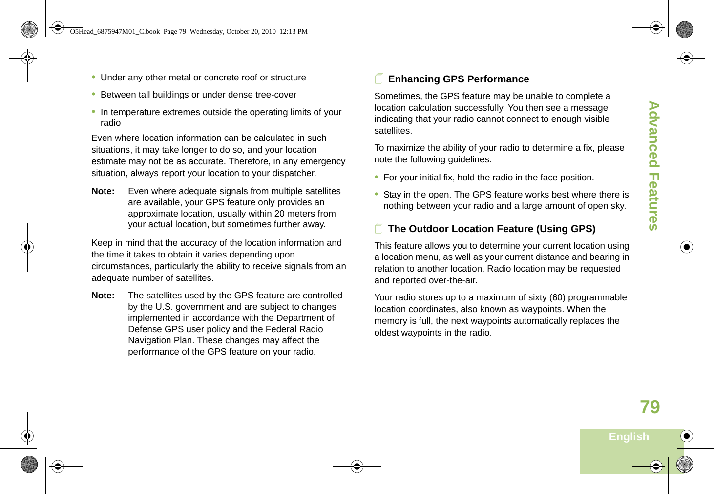 Advanced FeaturesEnglish79•Under any other metal or concrete roof or structure•Between tall buildings or under dense tree-cover•In temperature extremes outside the operating limits of your radioEven where location information can be calculated in such situations, it may take longer to do so, and your location estimate may not be as accurate. Therefore, in any emergency situation, always report your location to your dispatcher. Note: Even where adequate signals from multiple satellites are available, your GPS feature only provides an approximate location, usually within 20 meters from your actual location, but sometimes further away.Keep in mind that the accuracy of the location information and the time it takes to obtain it varies depending upon circumstances, particularly the ability to receive signals from an adequate number of satellites. Note: The satellites used by the GPS feature are controlled by the U.S. government and are subject to changes implemented in accordance with the Department of Defense GPS user policy and the Federal Radio Navigation Plan. These changes may affect the performance of the GPS feature on your radio.Enhancing GPS PerformanceSometimes, the GPS feature may be unable to complete a location calculation successfully. You then see a message indicating that your radio cannot connect to enough visible satellites.To maximize the ability of your radio to determine a fix, please note the following guidelines:•For your initial fix, hold the radio in the face position.•Stay in the open. The GPS feature works best where there is nothing between your radio and a large amount of open sky.The Outdoor Location Feature (Using GPS)This feature allows you to determine your current location using a location menu, as well as your current distance and bearing in relation to another location. Radio location may be requested and reported over-the-air.Your radio stores up to a maximum of sixty (60) programmable location coordinates, also known as waypoints. When the memory is full, the next waypoints automatically replaces the oldest waypoints in the radio.O5Head_6875947M01_C.book  Page 79  Wednesday, October 20, 2010  12:13 PM