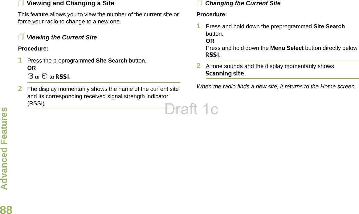 Advanced FeaturesEnglish88Viewing and Changing a SiteThis feature allows you to view the number of the current site or force your radio to change to a new one.Viewing the Current SiteProcedure:1Press the preprogrammed Site Search button.ORf or a to RSSI.2The display momentarily shows the name of the current site and its corresponding received signal strength indicator (RSSI).Changing the Current SiteProcedure:1Press and hold down the preprogrammed Site Search button.ORPress and hold down the Menu Select button directly below RSSI.2A tone sounds and the display momentarily shows Scanning site.When the radio finds a new site, it returns to the Home screen.Draft 1c