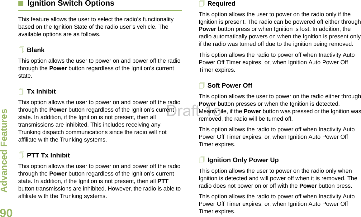 Advanced FeaturesEnglish90Ignition Switch OptionsThis feature allows the user to select the radio’s functionality based on the Ignition State of the radio user’s vehicle. The available options are as follows.BlankThis option allows the user to power on and power off the radio through the Power button regardless of the Ignition’s current state. Tx InhibitThis option allows the user to power on and power off the radio through the Power button regardless of the Ignition’s current state. In addition, if the Ignition is not present, then all transmissions are inhibited. This includes receiving any Trunking dispatch communications since the radio will not affiliate with the Trunking systems. PTT Tx InhibitThis option allows the user to power on and power off the radio through the Power button regardless of the Ignition’s current state. In addition, if the Ignition is not present, then all PTT button transmissions are inhibited. However, the radio is able to affiliate with the Trunking systems. RequiredThis option allows the user to power on the radio only if the Ignition is present. The radio can be powered off either through Power button press or when Ignition is lost. In addition, the radio automatically powers on when the Ignition is present only if the radio was turned off due to the ignition being removed.This option allows the radio to power off when Inactivity Auto Power Off Timer expires, or, when Ignition Auto Power Off Timer expires.Soft Power OffThis option allows the user to power on the radio either through Power button presses or when the Ignition is detected. Meanwhile, if the Power button was pressed or the Ignition was removed, the radio will be turned off. This option allows the radio to power off when Inactivity Auto Power Off Timer expires, or, when Ignition Auto Power Off Timer expires.Ignition Only Power UpThis option allows the user to power on the radio only when Ignition is detected and will power off when it is removed. The radio does not power on or off with the Power button press.This option allows the radio to power off when Inactivity Auto Power Off Timer expires, or, when Ignition Auto Power Off Timer expires.Draft 1c