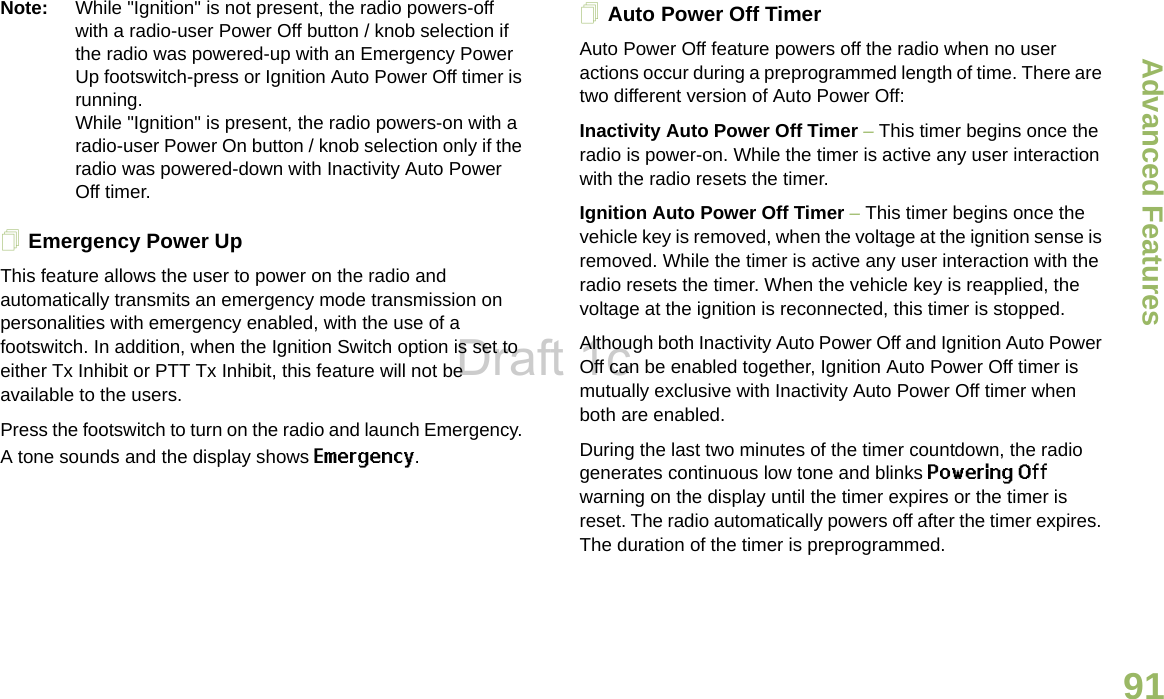 Advanced FeaturesEnglish91Note: While &quot;Ignition&quot; is not present, the radio powers-off with a radio-user Power Off button / knob selection if the radio was powered-up with an Emergency Power Up footswitch-press or Ignition Auto Power Off timer is running.While &quot;Ignition&quot; is present, the radio powers-on with a radio-user Power On button / knob selection only if the radio was powered-down with Inactivity Auto Power Off timer.Emergency Power UpThis feature allows the user to power on the radio and automatically transmits an emergency mode transmission on personalities with emergency enabled, with the use of a footswitch. In addition, when the Ignition Switch option is set to either Tx Inhibit or PTT Tx Inhibit, this feature will not be available to the users.Press the footswitch to turn on the radio and launch Emergency. A tone sounds and the display shows Emergency.Auto Power Off TimerAuto Power Off feature powers off the radio when no user actions occur during a preprogrammed length of time. There are two different version of Auto Power Off:Inactivity Auto Power Off Timer – This timer begins once the radio is power-on. While the timer is active any user interaction with the radio resets the timer.Ignition Auto Power Off Timer – This timer begins once the vehicle key is removed, when the voltage at the ignition sense is removed. While the timer is active any user interaction with the radio resets the timer. When the vehicle key is reapplied, the voltage at the ignition is reconnected, this timer is stopped.Although both Inactivity Auto Power Off and Ignition Auto Power Off can be enabled together, Ignition Auto Power Off timer is mutually exclusive with Inactivity Auto Power Off timer when both are enabled.During the last two minutes of the timer countdown, the radio generates continuous low tone and blinks Powering Off warning on the display until the timer expires or the timer is reset. The radio automatically powers off after the timer expires. The duration of the timer is preprogrammed.Draft 1c