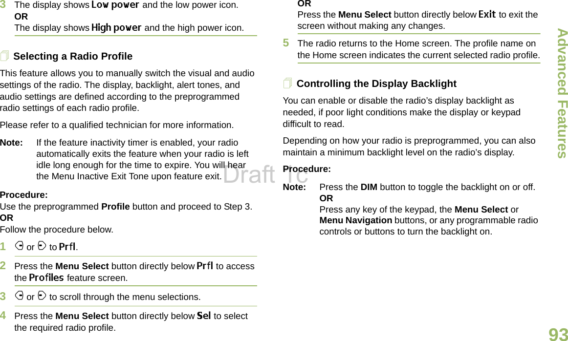 Advanced FeaturesEnglish933The display shows Low power and the low power icon.ORThe display shows High power and the high power icon.Selecting a Radio ProfileThis feature allows you to manually switch the visual and audio settings of the radio. The display, backlight, alert tones, and audio settings are defined according to the preprogrammed radio settings of each radio profile.Please refer to a qualified technician for more information.Note: If the feature inactivity timer is enabled, your radio automatically exits the feature when your radio is left idle long enough for the time to expire. You will hear the Menu Inactive Exit Tone upon feature exit.Procedure: Use the preprogrammed Profile button and proceed to Step 3.ORFollow the procedure below.1f or a to Prfl.2Press the Menu Select button directly below Prfl to access the Profiles feature screen.3f or a to scroll through the menu selections.4Press the Menu Select button directly below Sel to select the required radio profile. ORPress the Menu Select button directly below Exit to exit the screen without making any changes.5The radio returns to the Home screen. The profile name on the Home screen indicates the current selected radio profile.Controlling the Display BacklightYou can enable or disable the radio’s display backlight as needed, if poor light conditions make the display or keypad difficult to read.Depending on how your radio is preprogrammed, you can also maintain a minimum backlight level on the radio’s display.Procedure:Note: Press the DIM button to toggle the backlight on or off.ORPress any key of the keypad, the Menu Select or Menu Navigation buttons, or any programmable radio controls or buttons to turn the backlight on.Draft 1c