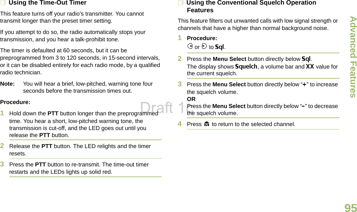 Advanced FeaturesEnglish95Using the Time-Out TimerThis feature turns off your radio’s transmitter. You cannot transmit longer than the preset timer setting.If you attempt to do so, the radio automatically stops your transmission, and you hear a talk-prohibit tone. The timer is defaulted at 60 seconds, but it can be preprogrammed from 3 to 120 seconds, in 15-second intervals, or it can be disabled entirely for each radio mode, by a qualified radio technician.Note: You will hear a brief, low-pitched, warning tone four seconds before the transmission times out.Procedure: 1Hold down the PTT button longer than the preprogrammed time. You hear a short, low-pitched warning tone, the transmission is cut-off, and the LED goes out until you release the PTT button.2Release the PTT button. The LED relights and the timer resets.3Press the PTT button to re-transmit. The time-out timer restarts and the LEDs lights up solid red.Using the Conventional Squelch Operation FeaturesThis feature filters out unwanted calls with low signal strength or channels that have a higher than normal background noise.1Procedure: f or a to Sql.2Press the Menu Select button directly below Sql. The display shows Squelch, a volume bar and XX value for the current squelch.3Press the Menu Select button directly below “+” to increase the squelch volume.ORPress the Menu Select button directly below “-” to decrease the squelch volume.4Press H to return to the selected channel.Draft 1c