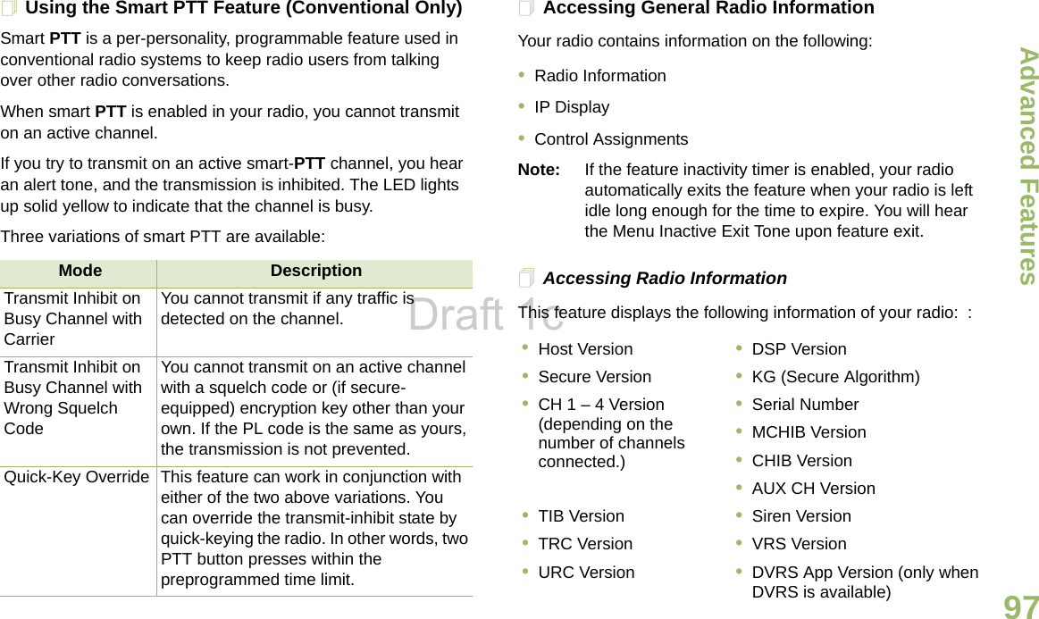 Advanced FeaturesEnglish97Using the Smart PTT Feature (Conventional Only)Smart PTT is a per-personality, programmable feature used in conventional radio systems to keep radio users from talking over other radio conversations.When smart PTT is enabled in your radio, you cannot transmit on an active channel.If you try to transmit on an active smart-PTT channel, you hear an alert tone, and the transmission is inhibited. The LED lights up solid yellow to indicate that the channel is busy.Three variations of smart PTT are available:Accessing General Radio InformationYour radio contains information on the following:•Radio Information•IP Display•Control AssignmentsNote: If the feature inactivity timer is enabled, your radio automatically exits the feature when your radio is left idle long enough for the time to expire. You will hear the Menu Inactive Exit Tone upon feature exit.Accessing Radio InformationThis feature displays the following information of your radio:  :Mode DescriptionTransmit Inhibit on Busy Channel with CarrierYou cannot transmit if any traffic is detected on the channel.Transmit Inhibit on Busy Channel with Wrong Squelch CodeYou cannot transmit on an active channel with a squelch code or (if secure-equipped) encryption key other than your own. If the PL code is the same as yours, the transmission is not prevented.Quick-Key Override This feature can work in conjunction with either of the two above variations. You can override the transmit-inhibit state by quick-keying the radio. In other words, two PTT button presses within the preprogrammed time limit.•Host Version •DSP Version•Secure Version •KG (Secure Algorithm)•CH 1 – 4 Version (depending on the number of channels connected.)•Serial Number•MCHIB Version•CHIB Version•AUX CH Version•TIB Version •Siren Version•TRC Version •VRS Version•URC Version •DVRS App Version (only when DVRS is available)Draft 1c