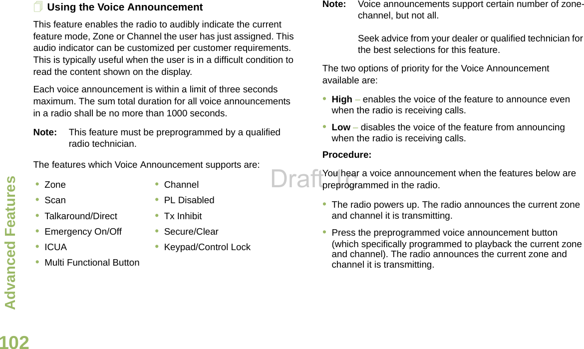 Advanced FeaturesEnglish102Using the Voice AnnouncementThis feature enables the radio to audibly indicate the current feature mode, Zone or Channel the user has just assigned. This audio indicator can be customized per customer requirements. This is typically useful when the user is in a difficult condition to read the content shown on the display. Each voice announcement is within a limit of three seconds maximum. The sum total duration for all voice announcements in a radio shall be no more than 1000 seconds.Note: This feature must be preprogrammed by a qualified radio technician.The features which Voice Announcement supports are:Note: Voice announcements support certain number of zone-channel, but not all. Seek advice from your dealer or qualified technician for the best selections for this feature.The two options of priority for the Voice Announcement available are:•High – enables the voice of the feature to announce even when the radio is receiving calls.•Low – disables the voice of the feature from announcing when the radio is receiving calls.Procedure:You hear a voice announcement when the features below are  preprogrammed in the radio.•The radio powers up. The radio announces the current zone and channel it is transmitting.•Press the preprogrammed voice announcement button (which specifically programmed to playback the current zone and channel). The radio announces the current zone and channel it is transmitting.•Zone •Channel•Scan •PL Disabled•Talkaround/Direct •Tx Inhibit•Emergency On/Off •Secure/Clear•ICUA •Keypad/Control Lock•Multi Functional ButtonDraft 1c