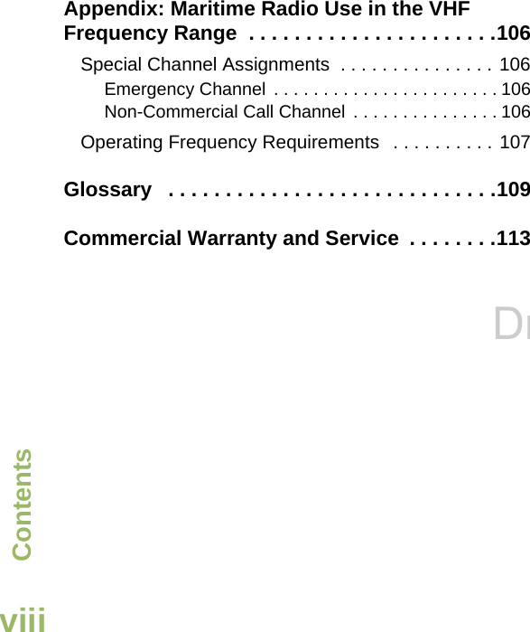 ContentsEnglishviiiAppendix: Maritime Radio Use in the VHF Frequency Range  . . . . . . . . . . . . . . . . . . . . . .106Special Channel Assignments  . . . . . . . . . . . . . . . 106Emergency Channel  . . . . . . . . . . . . . . . . . . . . . . . 106Non-Commercial Call Channel  . . . . . . . . . . . . . . . 106Operating Frequency Requirements   . . . . . . . . . . 107Glossary   . . . . . . . . . . . . . . . . . . . . . . . . . . . . .109Commercial Warranty and Service  . . . . . . . .113Draft 1c