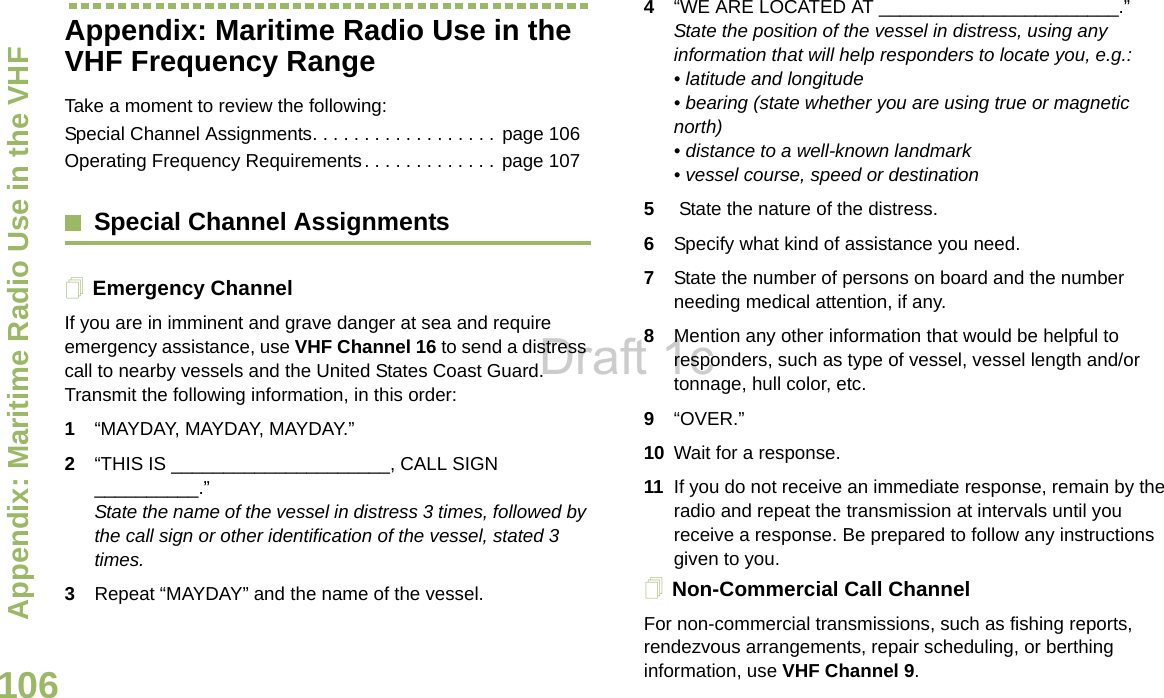 Appendix: Maritime Radio Use in the VHF English106Appendix: Maritime Radio Use in the VHF Frequency RangeTake a moment to review the following:Special Channel Assignments. . . . . . . . . . . . . . . . . . page 106Operating Frequency Requirements. . . . . . . . . . . . .  page 107Special Channel AssignmentsEmergency ChannelIf you are in imminent and grave danger at sea and require emergency assistance, use VHF Channel 16 to send a distress call to nearby vessels and the United States Coast Guard. Transmit the following information, in this order:1“MAYDAY, MAYDAY, MAYDAY.”2“THIS IS _____________________, CALL SIGN __________.”State the name of the vessel in distress 3 times, followed by the call sign or other identification of the vessel, stated 3 times.3Repeat “MAYDAY” and the name of the vessel.4“WE ARE LOCATED AT _______________________.” State the position of the vessel in distress, using any information that will help responders to locate you, e.g.:• latitude and longitude• bearing (state whether you are using true or magnetic north)• distance to a well-known landmark • vessel course, speed or destination 5 State the nature of the distress.6Specify what kind of assistance you need. 7State the number of persons on board and the number needing medical attention, if any. 8Mention any other information that would be helpful to responders, such as type of vessel, vessel length and/or tonnage, hull color, etc.9“OVER.” 10 Wait for a response. 11 If you do not receive an immediate response, remain by the radio and repeat the transmission at intervals until you receive a response. Be prepared to follow any instructions given to you.Non-Commercial Call ChannelFor non-commercial transmissions, such as fishing reports, rendezvous arrangements, repair scheduling, or berthing information, use VHF Channel 9.Draft 1c