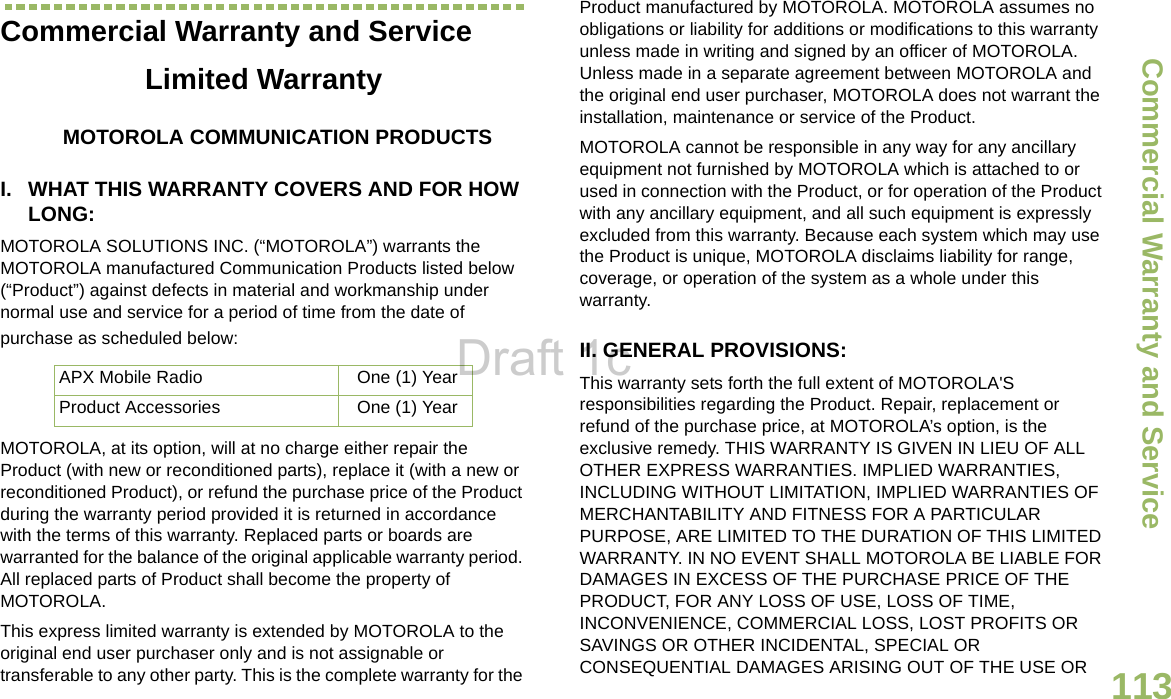 Commercial Warranty and ServiceEnglish113Commercial Warranty and ServiceLimited WarrantyMOTOROLA COMMUNICATION PRODUCTSI. WHAT THIS WARRANTY COVERS AND FOR HOW LONG:MOTOROLA SOLUTIONS INC. (“MOTOROLA”) warrants the MOTOROLA manufactured Communication Products listed below (“Product”) against defects in material and workmanship under normal use and service for a period of time from the date of purchase as scheduled below:MOTOROLA, at its option, will at no charge either repair the Product (with new or reconditioned parts), replace it (with a new or reconditioned Product), or refund the purchase price of the Product during the warranty period provided it is returned in accordance with the terms of this warranty. Replaced parts or boards are warranted for the balance of the original applicable warranty period. All replaced parts of Product shall become the property of MOTOROLA.This express limited warranty is extended by MOTOROLA to the original end user purchaser only and is not assignable or transferable to any other party. This is the complete warranty for the Product manufactured by MOTOROLA. MOTOROLA assumes no obligations or liability for additions or modifications to this warranty unless made in writing and signed by an officer of MOTOROLA. Unless made in a separate agreement between MOTOROLA and the original end user purchaser, MOTOROLA does not warrant the installation, maintenance or service of the Product.MOTOROLA cannot be responsible in any way for any ancillary equipment not furnished by MOTOROLA which is attached to or used in connection with the Product, or for operation of the Product with any ancillary equipment, and all such equipment is expressly excluded from this warranty. Because each system which may use the Product is unique, MOTOROLA disclaims liability for range, coverage, or operation of the system as a whole under this warranty.II. GENERAL PROVISIONS:This warranty sets forth the full extent of MOTOROLA&apos;S responsibilities regarding the Product. Repair, replacement or refund of the purchase price, at MOTOROLA’s option, is the exclusive remedy. THIS WARRANTY IS GIVEN IN LIEU OF ALL OTHER EXPRESS WARRANTIES. IMPLIED WARRANTIES, INCLUDING WITHOUT LIMITATION, IMPLIED WARRANTIES OF MERCHANTABILITY AND FITNESS FOR A PARTICULAR PURPOSE, ARE LIMITED TO THE DURATION OF THIS LIMITED WARRANTY. IN NO EVENT SHALL MOTOROLA BE LIABLE FOR DAMAGES IN EXCESS OF THE PURCHASE PRICE OF THE PRODUCT, FOR ANY LOSS OF USE, LOSS OF TIME, INCONVENIENCE, COMMERCIAL LOSS, LOST PROFITS OR SAVINGS OR OTHER INCIDENTAL, SPECIAL OR CONSEQUENTIAL DAMAGES ARISING OUT OF THE USE OR APX Mobile Radio  One (1) YearProduct Accessories One (1) YearDraft 1c