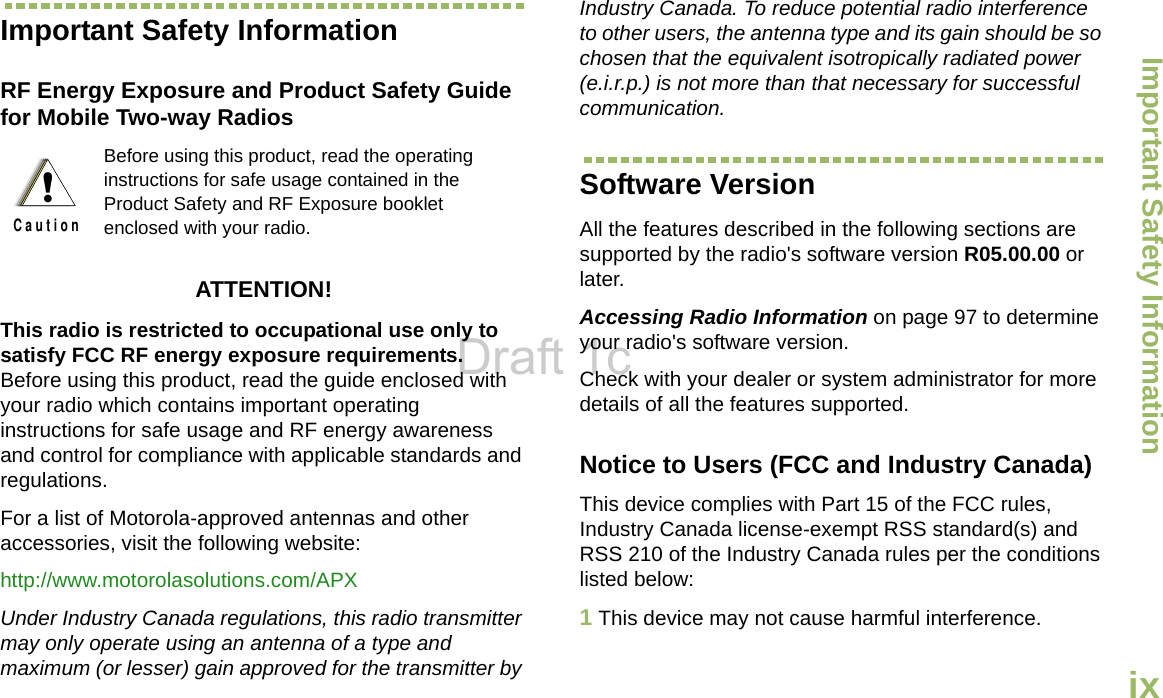 Important Safety InformationEnglishixImportant Safety InformationRF Energy Exposure and Product Safety Guide for Mobile Two-way RadiosATTENTION! This radio is restricted to occupational use only to satisfy FCC RF energy exposure requirements. Before using this product, read the guide enclosed with your radio which contains important operating instructions for safe usage and RF energy awareness and control for compliance with applicable standards and regulations.For a list of Motorola-approved antennas and other accessories, visit the following website: http://www.motorolasolutions.com/APXUnder Industry Canada regulations, this radio transmitter may only operate using an antenna of a type and maximum (or lesser) gain approved for the transmitter by Industry Canada. To reduce potential radio interference to other users, the antenna type and its gain should be so chosen that the equivalent isotropically radiated power (e.i.r.p.) is not more than that necessary for successful communication.Software VersionAll the features described in the following sections are supported by the radio&apos;s software version R05.00.00 or later.Accessing Radio Information on page 97 to determine your radio&apos;s software version. Check with your dealer or system administrator for more details of all the features supported.Notice to Users (FCC and Industry Canada)This device complies with Part 15 of the FCC rules, Industry Canada license-exempt RSS standard(s) and RSS 210 of the Industry Canada rules per the conditions listed below:1This device may not cause harmful interference.Before using this product, read the operating instructions for safe usage contained in the Product Safety and RF Exposure booklet enclosed with your radio.!C a u t i o nDraft 1c