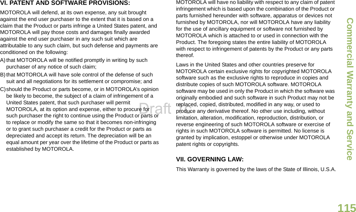 Commercial Warranty and ServiceEnglish115VI. PATENT AND SOFTWARE PROVISIONS:MOTOROLA will defend, at its own expense, any suit brought against the end user purchaser to the extent that it is based on a claim that the Product or parts infringe a United States patent, and MOTOROLA will pay those costs and damages finally awarded against the end user purchaser in any such suit which are attributable to any such claim, but such defense and payments are conditioned on the following:A)that MOTOROLA will be notified promptly in writing by such purchaser of any notice of such claim;B)that MOTOROLA will have sole control of the defense of such suit and all negotiations for its settlement or compromise; andC)should the Product or parts become, or in MOTOROLA’s opinion be likely to become, the subject of a claim of infringement of a United States patent, that such purchaser will permit MOTOROLA, at its option and expense, either to procure for such purchaser the right to continue using the Product or parts or to replace or modify the same so that it becomes non-infringing or to grant such purchaser a credit for the Product or parts as depreciated and accept its return. The depreciation will be an equal amount per year over the lifetime of the Product or parts as established by MOTOROLA.MOTOROLA will have no liability with respect to any claim of patent infringement which is based upon the combination of the Product or parts furnished hereunder with software, apparatus or devices not furnished by MOTOROLA, nor will MOTOROLA have any liability for the use of ancillary equipment or software not furnished by MOTOROLA which is attached to or used in connection with the Product. The foregoing states the entire liability of MOTOROLA with respect to infringement of patents by the Product or any parts thereof.Laws in the United States and other countries preserve for MOTOROLA certain exclusive rights for copyrighted MOTOROLA software such as the exclusive rights to reproduce in copies and distribute copies of such MOTOROLA software. MOTOROLA software may be used in only the Product in which the software was originally embodied and such software in such Product may not be replaced, copied, distributed, modified in any way, or used to produce any derivative thereof. No other use including, without limitation, alteration, modification, reproduction, distribution, or reverse engineering of such MOTOROLA software or exercise of rights in such MOTOROLA software is permitted. No license is granted by implication, estoppel or otherwise under MOTOROLA patent rights or copyrights.VII. GOVERNING LAW:This Warranty is governed by the laws of the State of Illinois, U.S.A.Draft 1c