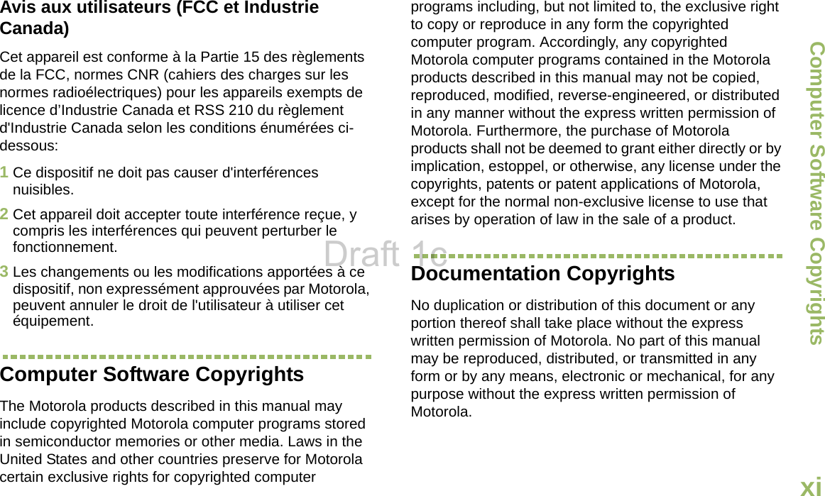 Computer Software CopyrightsEnglishxiAvis aux utilisateurs (FCC et Industrie Canada)Cet appareil est conforme à la Partie 15 des règlements de la FCC, normes CNR (cahiers des charges sur les normes radioélectriques) pour les appareils exempts de licence d’Industrie Canada et RSS 210 du règlement d&apos;Industrie Canada selon les conditions énumérées ci-dessous:1Ce dispositif ne doit pas causer d&apos;interférences nuisibles.2Cet appareil doit accepter toute interférence reçue, y compris les interférences qui peuvent perturber le fonctionnement.3Les changements ou les modifications apportées à ce dispositif, non expressément approuvées par Motorola, peuvent annuler le droit de l&apos;utilisateur à utiliser cet équipement.Computer Software CopyrightsThe Motorola products described in this manual may include copyrighted Motorola computer programs stored in semiconductor memories or other media. Laws in the United States and other countries preserve for Motorola certain exclusive rights for copyrighted computer programs including, but not limited to, the exclusive right to copy or reproduce in any form the copyrighted computer program. Accordingly, any copyrighted Motorola computer programs contained in the Motorola products described in this manual may not be copied, reproduced, modified, reverse-engineered, or distributed in any manner without the express written permission of Motorola. Furthermore, the purchase of Motorola products shall not be deemed to grant either directly or by implication, estoppel, or otherwise, any license under the copyrights, patents or patent applications of Motorola, except for the normal non-exclusive license to use that arises by operation of law in the sale of a product.Documentation CopyrightsNo duplication or distribution of this document or any portion thereof shall take place without the express written permission of Motorola. No part of this manual may be reproduced, distributed, or transmitted in any form or by any means, electronic or mechanical, for any purpose without the express written permission of Motorola.Draft 1c