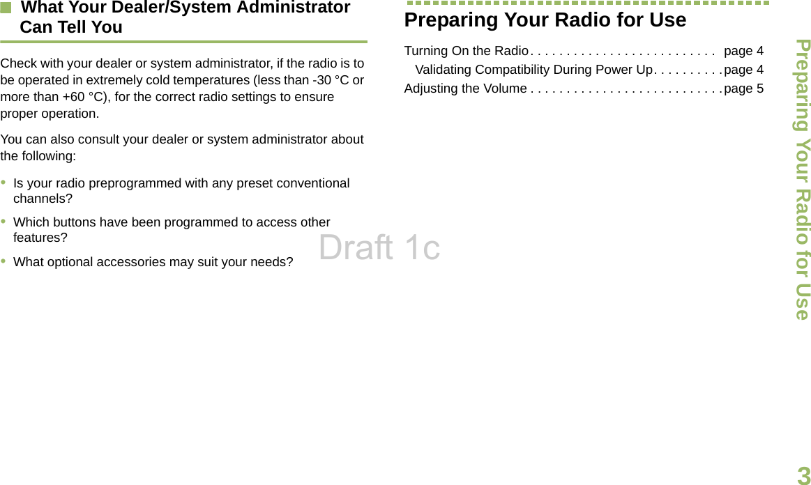 Preparing Your Radio for UseEnglish3What Your Dealer/System Administrator Can Tell YouCheck with your dealer or system administrator, if the radio is to be operated in extremely cold temperatures (less than -30 °C or more than +60 °C), for the correct radio settings to ensure proper operation.You can also consult your dealer or system administrator about the following:•Is your radio preprogrammed with any preset conventional channels?•Which buttons have been programmed to access other features? •What optional accessories may suit your needs?Preparing Your Radio for UseTurning On the Radio. . . . . . . . . . . . . . . . . . . . . . . . . .  page 4   Validating Compatibility During Power Up. . . . . . . . . .page 4Adjusting the Volume . . . . . . . . . . . . . . . . . . . . . . . . . . .page 5Draft 1c