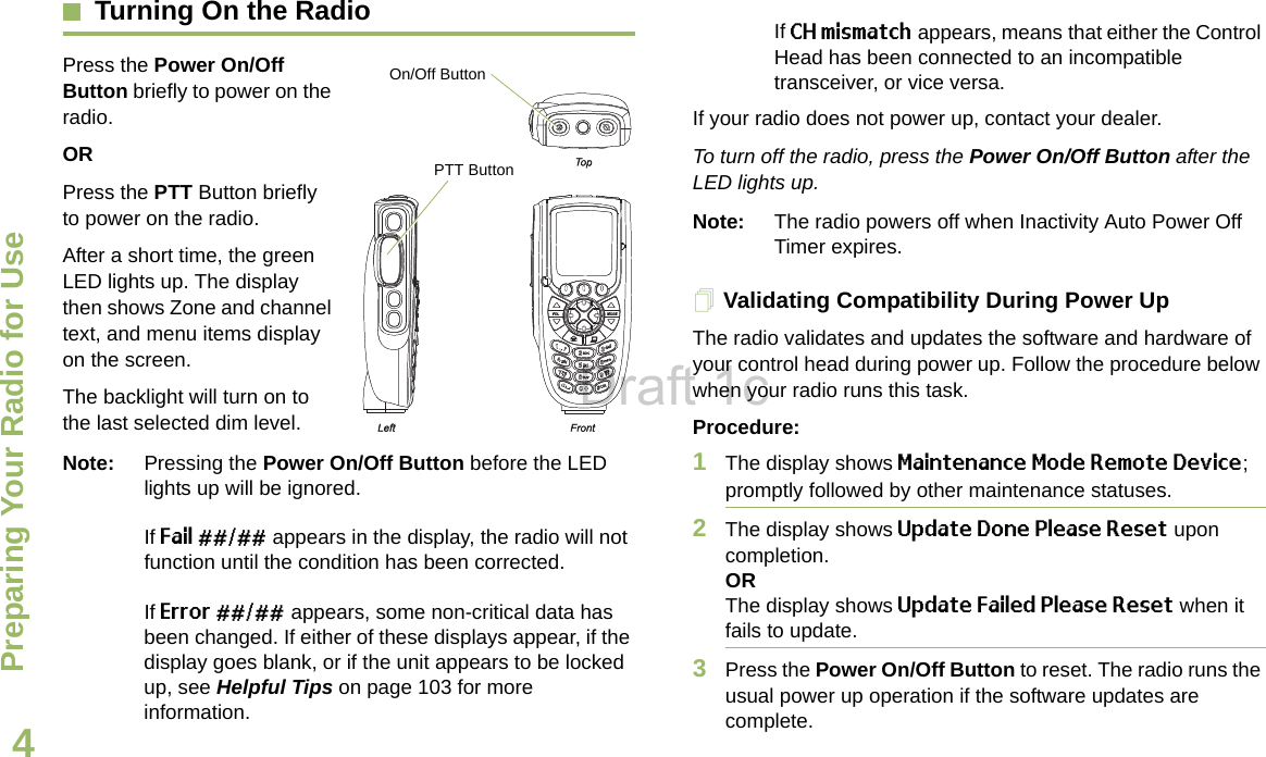 Preparing Your Radio for UseEnglish4Turning On the RadioPress the Power On/Off Button briefly to power on the radio. ORPress the PTT Button briefly to power on the radio.After a short time, the green LED lights up. The display then shows Zone and channel text, and menu items display on the screen. The backlight will turn on to the last selected dim level. Note: Pressing the Power On/Off Button before the LED lights up will be ignored.If Fail ##/## appears in the display, the radio will not function until the condition has been corrected.If Error ##/## appears, some non-critical data has been changed. If either of these displays appear, if the display goes blank, or if the unit appears to be locked up, see Helpful Tips on page 103 for more information.If CH mismatch appears, means that either the Control Head has been connected to an incompatible transceiver, or vice versa.If your radio does not power up, contact your dealer. To turn off the radio, press the Power On/Off Button after the LED lights up.Note: The radio powers off when Inactivity Auto Power Off Timer expires.Validating Compatibility During Power UpThe radio validates and updates the software and hardware of your control head during power up. Follow the procedure below when your radio runs this task. Procedure:1The display shows Maintenance Mode Remote Device; promptly followed by other maintenance statuses. 2The display shows Update Done Please Reset upon completion.ORThe display shows Update Failed Please Reset when it fails to update. 3Press the Power On/Off Button to reset. The radio runs the usual power up operation if the software updates are complete.PTT ButtonOn/Off ButtonDraft 1c