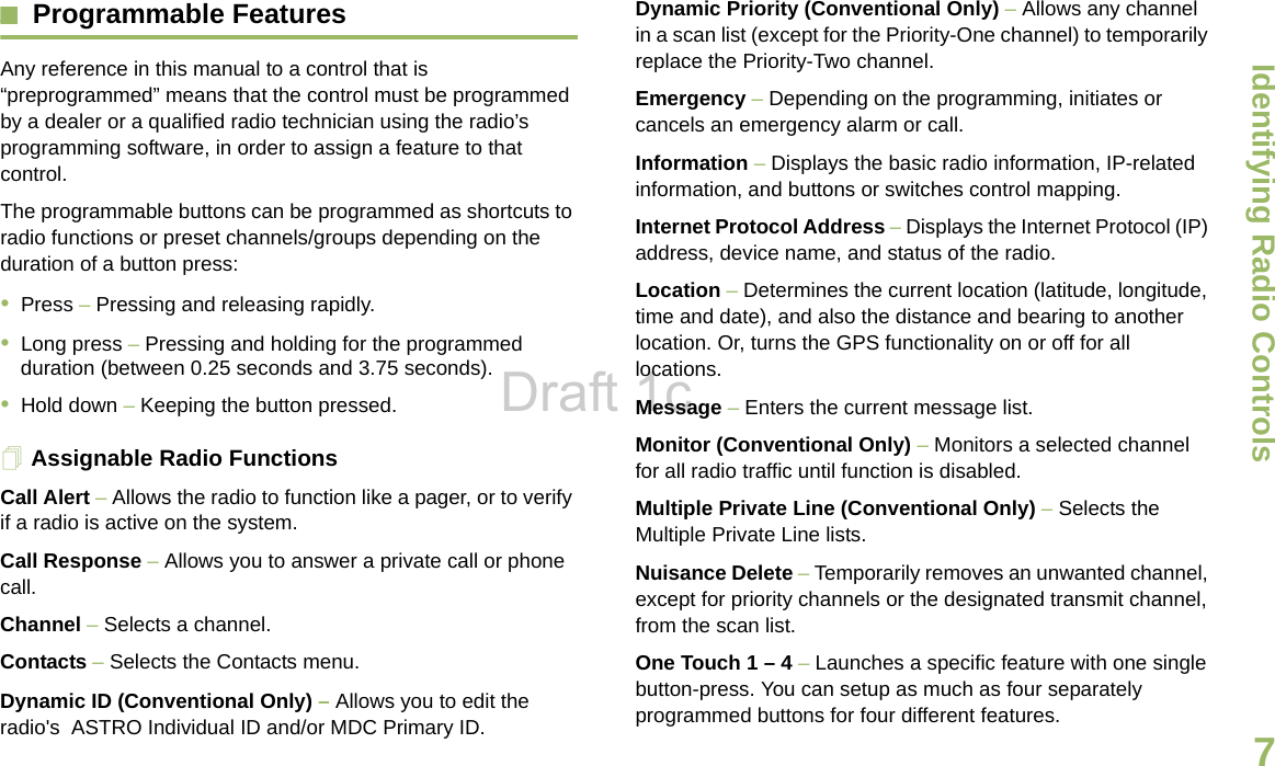 Identifying Radio ControlsEnglish7Programmable Features Any reference in this manual to a control that is “preprogrammed” means that the control must be programmed by a dealer or a qualified radio technician using the radio’s programming software, in order to assign a feature to that control.The programmable buttons can be programmed as shortcuts to radio functions or preset channels/groups depending on the duration of a button press:•Press – Pressing and releasing rapidly.•Long press – Pressing and holding for the programmed duration (between 0.25 seconds and 3.75 seconds).•Hold down – Keeping the button pressed.Assignable Radio FunctionsCall Alert – Allows the radio to function like a pager, or to verify if a radio is active on the system.Call Response – Allows you to answer a private call or phone call.Channel – Selects a channel.Contacts – Selects the Contacts menu.Dynamic ID (Conventional Only) – Allows you to edit the radio&apos;s  ASTRO Individual ID and/or MDC Primary ID.Dynamic Priority (Conventional Only) – Allows any channel in a scan list (except for the Priority-One channel) to temporarily replace the Priority-Two channel.Emergency – Depending on the programming, initiates or cancels an emergency alarm or call.Information – Displays the basic radio information, IP-related information, and buttons or switches control mapping.Internet Protocol Address – Displays the Internet Protocol (IP) address, device name, and status of the radio.Location – Determines the current location (latitude, longitude, time and date), and also the distance and bearing to another location. Or, turns the GPS functionality on or off for all locations.Message – Enters the current message list.Monitor (Conventional Only) – Monitors a selected channel for all radio traffic until function is disabled.Multiple Private Line (Conventional Only) – Selects the Multiple Private Line lists.Nuisance Delete – Temporarily removes an unwanted channel, except for priority channels or the designated transmit channel, from the scan list.  One Touch 1 – 4 – Launches a specific feature with one single button-press. You can setup as much as four separately programmed buttons for four different features.Draft 1c