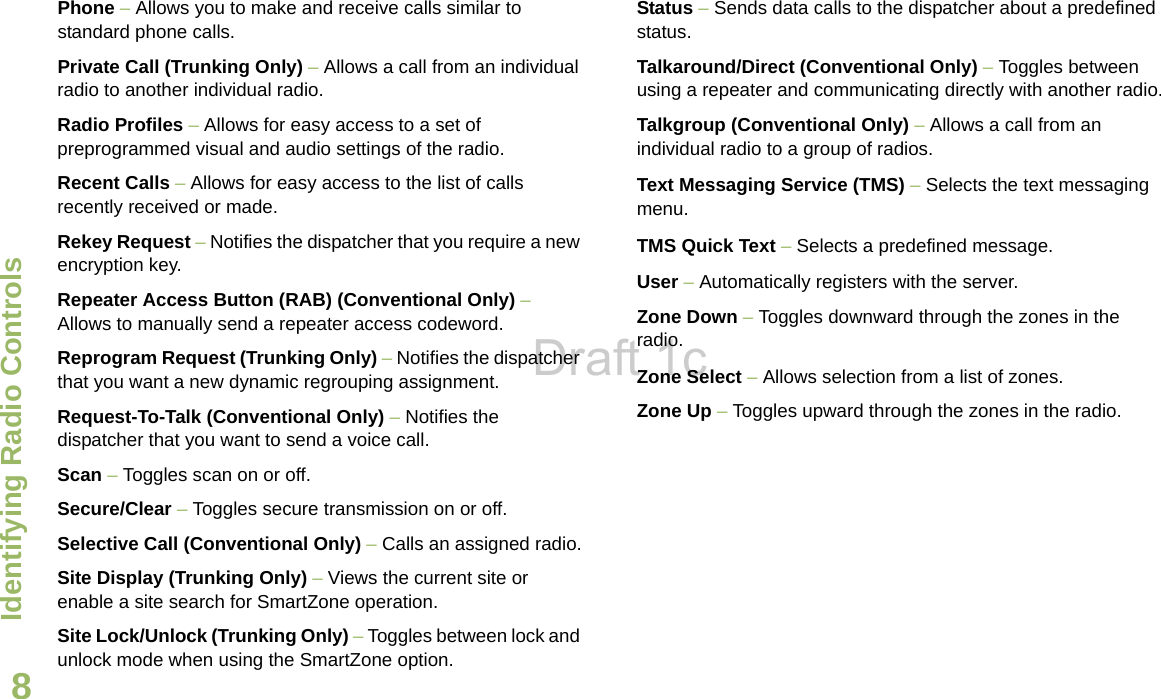 Identifying Radio ControlsEnglish8Phone – Allows you to make and receive calls similar to standard phone calls.Private Call (Trunking Only) – Allows a call from an individual radio to another individual radio.Radio Profiles – Allows for easy access to a set of preprogrammed visual and audio settings of the radio.Recent Calls – Allows for easy access to the list of calls recently received or made.Rekey Request – Notifies the dispatcher that you require a new encryption key.Repeater Access Button (RAB) (Conventional Only) – Allows to manually send a repeater access codeword. Reprogram Request (Trunking Only) – Notifies the dispatcher that you want a new dynamic regrouping assignment.Request-To-Talk (Conventional Only) – Notifies the dispatcher that you want to send a voice call.Scan – Toggles scan on or off. Secure/Clear – Toggles secure transmission on or off.Selective Call (Conventional Only) – Calls an assigned radio.Site Display (Trunking Only) – Views the current site or enable a site search for SmartZone operation.Site Lock/Unlock (Trunking Only) – Toggles between lock and unlock mode when using the SmartZone option.Status – Sends data calls to the dispatcher about a predefined status.Talkaround/Direct (Conventional Only) – Toggles between using a repeater and communicating directly with another radio.Talkgroup (Conventional Only) – Allows a call from an individual radio to a group of radios.Text Messaging Service (TMS) – Selects the text messaging menu.TMS Quick Text – Selects a predefined message. User – Automatically registers with the server.Zone Down – Toggles downward through the zones in the radio.Zone Select – Allows selection from a list of zones.Zone Up – Toggles upward through the zones in the radio.Draft 1c