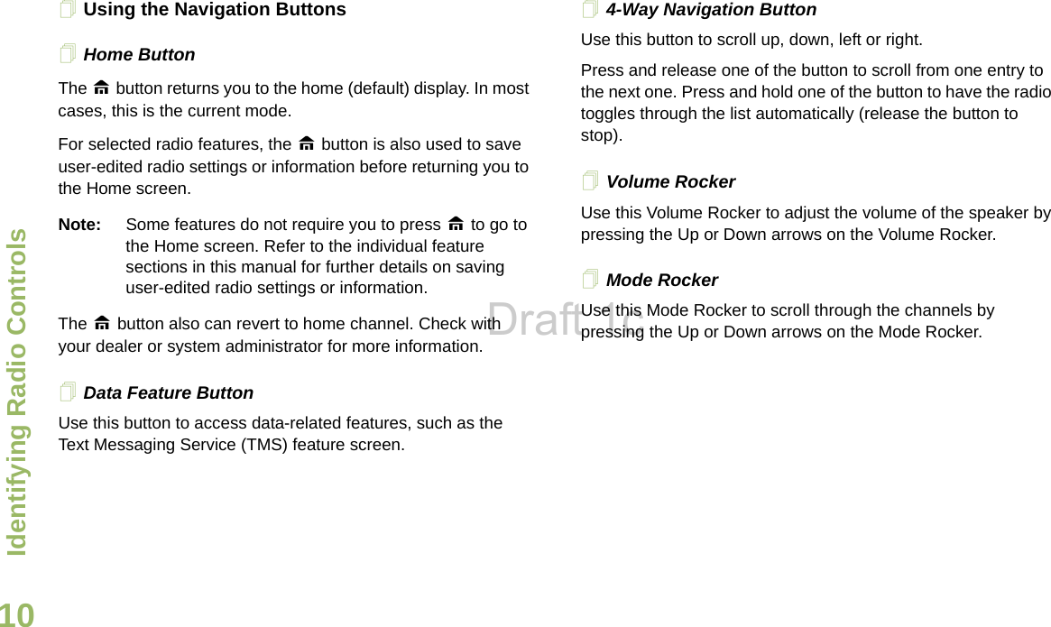 Identifying Radio ControlsEnglish10Using the Navigation ButtonsHome Button    The H button returns you to the home (default) display. In most cases, this is the current mode. For selected radio features, the H button is also used to save user-edited radio settings or information before returning you to the Home screen.Note: Some features do not require you to press H to go to the Home screen. Refer to the individual feature sections in this manual for further details on saving user-edited radio settings or information.The H button also can revert to home channel. Check with your dealer or system administrator for more information.Data Feature Button Use this button to access data-related features, such as the Text Messaging Service (TMS) feature screen.4-Way Navigation ButtonUse this button to scroll up, down, left or right.Press and release one of the button to scroll from one entry to the next one. Press and hold one of the button to have the radio toggles through the list automatically (release the button to stop). Volume Rocker      Use this Volume Rocker to adjust the volume of the speaker by pressing the Up or Down arrows on the Volume Rocker.Mode Rocker       Use this Mode Rocker to scroll through the channels by pressing the Up or Down arrows on the Mode Rocker.Draft 1c