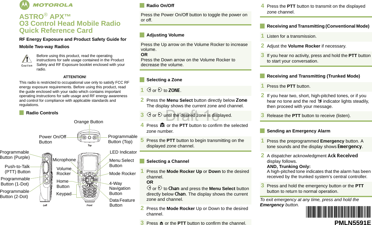 EnglishmASTRO® APX™ O3 Control Head Mobile RadioQuick Reference CardRF Energy Exposure and Product Safety Guide for Mobile Two-way RadiosATTENTION!This radio is restricted to occupational use only to satisfy FCC RF energy exposure requirements. Before using this product, read the guide enclosed with your radio which contains important operating instructions for safe usage and RF energy awareness and control for compliance with applicable standards and regulations.Radio ControlsRadio On/OffAdjusting VolumeSelecting a ZoneSelecting a ChannelReceiving and Transmitting (Conventional Mode)  Receiving and Transmitting (Trunked Mode)  Sending an Emergency AlarmTo exit emergency at any time, press and hold the Emergency button.Before using this product, read the operating instructions for safe usage contained in the Product Safety and RF Exposure booklet enclosed with your radio.!C a u t i o nPress the Power On/Off button to toggle the power on or off. Press the Up arrow on the Volume Rocker to increase volume. ORPress the Down arrow on the Volume Rocker to decrease the volume. 1f or a to ZONE. 2Press the Menu Select button directly below Zone The display shows the current zone and channel.3f or a until the desired zone is displayed.4Press H or the PTT button to confirm the selected zone number.5Press the PTT button to begin transmitting on the displayed zone channel.1Press the Mode Rocker Up or Down to the desired channel.ORf or a to Chan and press the Menu Select button directly below Chan. The display shows the current zone and channel.  2Press the Mode Rocker Up or Down to the desired channel.3Press H or the PTT button to confirm the channel. 4Press the PTT button to transmit on the displayed zone channel. 1Listen for a transmission.2Adjust the Volume Rocker if necessary.3If you hear no activity, press and hold the PTT button to start your conversation.1Press the PTT button.2If you hear two, short, high-pitched tones, or if you hear no tone and the red t indicator lights steadily, then proceed with your message.3Release the PTT button to receive (listen).1Press the preprogrammed Emergency button. A tone sounds and the display shows Emergency.2A dispatcher acknowledgment Ack Received display follows.AND, Trunking Only:A high-pitched tone indicates that the alarm has been received by the trunked system’s central controller.3Press and hold the emergency button or the PTT button to return to normal operation.*PMLN5591E*PMLN5591EProgrammable Button (Top)Orange ButtonPower On/Off ButtonProgrammable Button (Purple)Programmable Button (1-Dot)Push-to-Talk (PTT) ButtonProgrammable Button (2-Dot)Volume RockerHome ButtonKeypadData Feature Button4-Way Navigation ButtonMode RockerMenu Select ButtonLED IndicatorMicrophoneDraft 1c