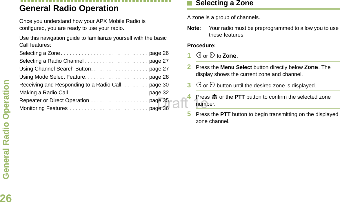 General Radio OperationEnglish26General Radio OperationOnce you understand how your APX Mobile Radio is configured, you are ready to use your radio.Use this navigation guide to familiarize yourself with the basic Call features:Selecting a Zone. . . . . . . . . . . . . . . . . . . . . . . . . . . . .  page 26Selecting a Radio Channel . . . . . . . . . . . . . . . . . . . . . page 27Using Channel Search Button. . . . . . . . . . . . . . . . . . . page 27Using Mode Select Feature. . . . . . . . . . . . . . . . . . . . .  page 28Receiving and Responding to a Radio Call. . . . . . . . . page 30Making a Radio Call . . . . . . . . . . . . . . . . . . . . . . . . . . page 32Repeater or Direct Operation . . . . . . . . . . . . . . . . . . . page 35Monitoring Features . . . . . . . . . . . . . . . . . . . . . . . . . . page 36Selecting a ZoneA zone is a group of channels.Note: Your radio must be preprogrammed to allow you to use these features.Procedure:1f or a to Zone.2Press the Menu Select button directly below Zone. The display shows the current zone and channel.3f or a button until the desired zone is displayed.4Press H or the PTT button to confirm the selected zone number. 5Press the PTT button to begin transmitting on the displayed zone channel.Draft 1c