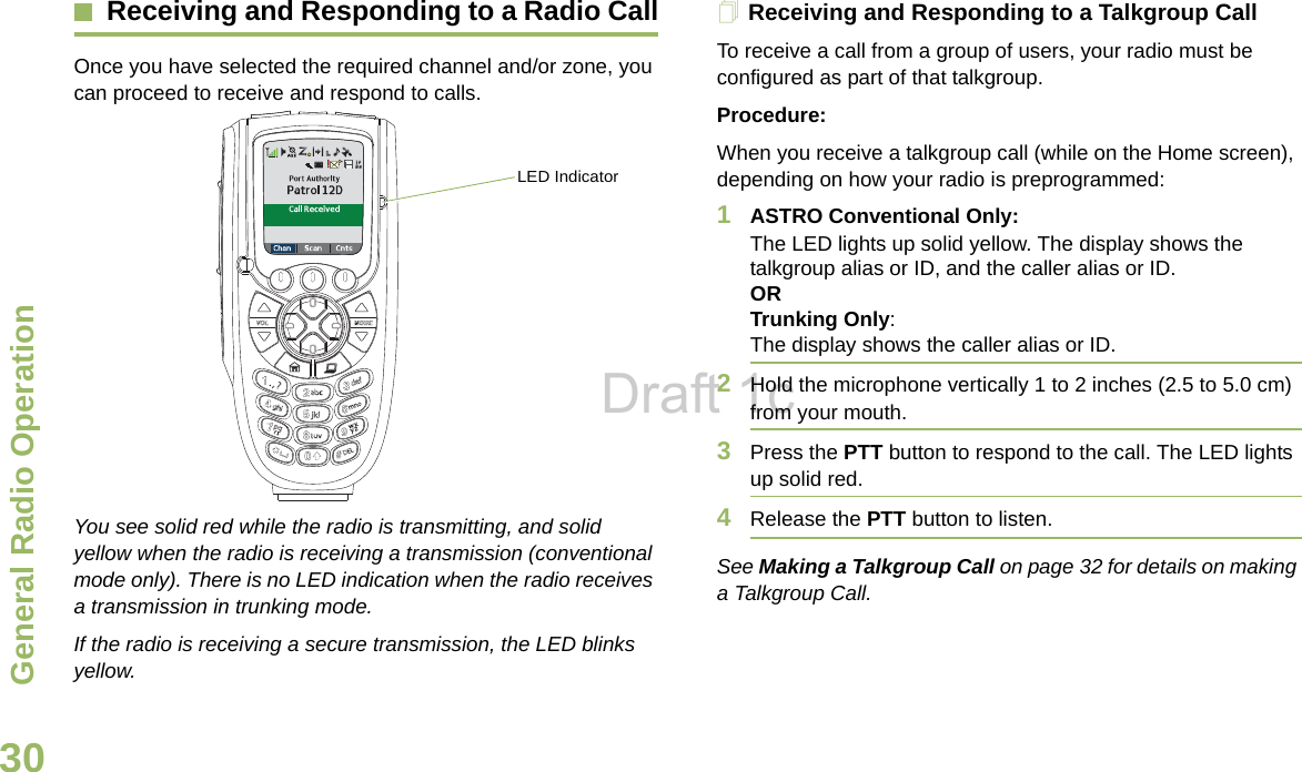 General Radio OperationEnglish30Receiving and Responding to a Radio CallOnce you have selected the required channel and/or zone, you can proceed to receive and respond to calls.  You see solid red while the radio is transmitting, and solid yellow when the radio is receiving a transmission (conventional mode only). There is no LED indication when the radio receives a transmission in trunking mode. If the radio is receiving a secure transmission, the LED blinks yellow.Receiving and Responding to a Talkgroup CallTo receive a call from a group of users, your radio must be configured as part of that talkgroup.Procedure:When you receive a talkgroup call (while on the Home screen), depending on how your radio is preprogrammed:1ASTRO Conventional Only:The LED lights up solid yellow. The display shows the talkgroup alias or ID, and the caller alias or ID.ORTrunking Only:The display shows the caller alias or ID.2Hold the microphone vertically 1 to 2 inches (2.5 to 5.0 cm) from your mouth.3Press the PTT button to respond to the call. The LED lights up solid red.4Release the PTT button to listen.See Making a Talkgroup Call on page 32 for details on making a Talkgroup Call.LED IndicatorDraft 1c