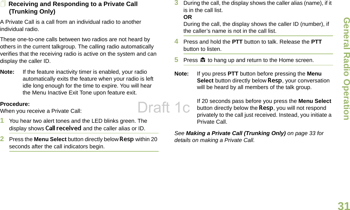 General Radio OperationEnglish31Receiving and Responding to a Private Call (Trunking Only)A Private Call is a call from an individual radio to another individual radio.These one-to-one calls between two radios are not heard by others in the current talkgroup. The calling radio automatically verifies that the receiving radio is active on the system and can display the caller ID.Note: If the feature inactivity timer is enabled, your radio automatically exits the feature when your radio is left idle long enough for the time to expire. You will hear the Menu Inactive Exit Tone upon feature exit.Procedure: When you receive a Private Call:1You hear two alert tones and the LED blinks green. The display shows Call received and the caller alias or ID. 2Press the Menu Select button directly below Resp within 20 seconds after the call indicators begin.3During the call, the display shows the caller alias (name), if it is in the call list.ORDuring the call, the display shows the caller ID (number), if the caller’s name is not in the call list.4Press and hold the PTT button to talk. Release the PTT button to listen.5Press H to hang up and return to the Home screen.Note: If you press PTT button before pressing the Menu Select button directly below Resp, your conversation will be heard by all members of the talk group. If 20 seconds pass before you press the Menu Select button directly below the Resp, you will not respond privately to the call just received. Instead, you initiate a Private Call. See Making a Private Call (Trunking Only) on page 33 for details on making a Private Call.Draft 1c