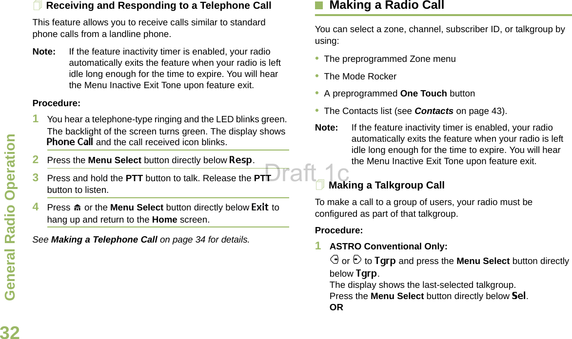 General Radio OperationEnglish32Receiving and Responding to a Telephone Call This feature allows you to receive calls similar to standard phone calls from a landline phone.Note: If the feature inactivity timer is enabled, your radio automatically exits the feature when your radio is left idle long enough for the time to expire. You will hear the Menu Inactive Exit Tone upon feature exit.Procedure:1You hear a telephone-type ringing and the LED blinks green. The backlight of the screen turns green. The display shows Phone Call and the call received icon blinks.2Press the Menu Select button directly below Resp.3Press and hold the PTT button to talk. Release the PTT button to listen.4Press H or the Menu Select button directly below Exit to hang up and return to the Home screen.See Making a Telephone Call on page 34 for details.Making a Radio CallYou can select a zone, channel, subscriber ID, or talkgroup by using:•The preprogrammed Zone menu•The Mode Rocker•A preprogrammed One Touch button•The Contacts list (see Contacts on page 43).Note: If the feature inactivity timer is enabled, your radio automatically exits the feature when your radio is left idle long enough for the time to expire. You will hear the Menu Inactive Exit Tone upon feature exit.Making a Talkgroup CallTo make a call to a group of users, your radio must be configured as part of that talkgroup.Procedure:1ASTRO Conventional Only:f or a to Tgrp and press the Menu Select button directly below Tgrp. The display shows the last-selected talkgroup. Press the Menu Select button directly below Sel. ORDraft 1c