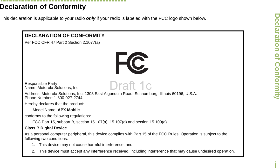 Declaration of ConformityEnglishiDeclaration of ConformityThis declaration is applicable to your radio only if your radio is labeled with the FCC logo shown below.DECLARATION OF CONFORMITYPer FCC CFR 47 Part 2 Section 2.1077(a)Responsible Party Name: Motorola Solutions, Inc.Address: Motorola Solutions, Inc. 1303 East Algonquin Road, Schaumburg, Illinois 60196, U.S.A.Phone Number: 1-800-927-2744Hereby declares that the product:Model Name: APX Mobileconforms to the following regulations:FCC Part 15, subpart B, section 15.107(a), 15.107(d) and section 15.109(a)Class B Digital DeviceAs a personal computer peripheral, this device complies with Part 15 of the FCC Rules. Operation is subject to the following two conditions:1. This device may not cause harmful interference, and 2. This device must accept any interference received, including interference that may cause undesired operation.Draft 1c