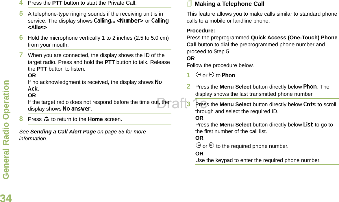 General Radio OperationEnglish344Press the PTT button to start the Private Call. 5A telephone-type ringing sounds if the receiving unit is in service. The display shows Calling... &lt;Number&gt; or Calling &lt;Alias&gt;. 6Hold the microphone vertically 1 to 2 inches (2.5 to 5.0 cm) from your mouth.7When you are connected, the display shows the ID of the target radio. Press and hold the PTT button to talk. Release the PTT button to listen.ORIf no acknowledgment is received, the display shows No Ack.ORIf the target radio does not respond before the time out, the display shows No answer.8Press H to return to the Home screen.See Sending a Call Alert Page on page 55 for more information.Making a Telephone Call This feature allows you to make calls similar to standard phone calls to a mobile or landline phone.Procedure:Press the preprogrammed Quick Access (One-Touch) Phone Call button to dial the preprogrammed phone number and proceed to Step 5.ORFollow the procedure below.1f or a to Phon.2Press the Menu Select button directly below Phon. The display shows the last transmitted phone number.3Press the Menu Select button directly below Cnts to scroll through and select the required ID.ORPress the Menu Select button directly below List to go to the first number of the call list.ORf or a to the required phone number.ORUse the keypad to enter the required phone number.Draft 1c