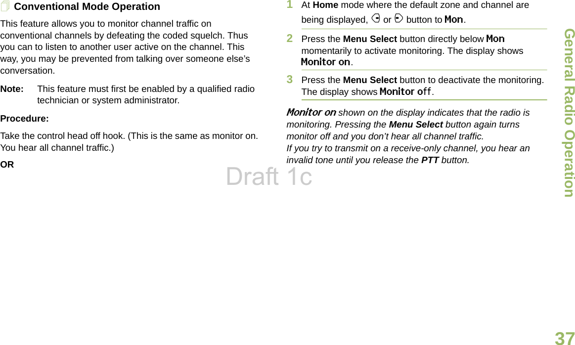 General Radio OperationEnglish37Conventional Mode OperationThis feature allows you to monitor channel traffic on conventional channels by defeating the coded squelch. Thus you can to listen to another user active on the channel. This way, you may be prevented from talking over someone else’s conversation. Note: This feature must first be enabled by a qualified radio technician or system administrator.Procedure:Take the control head off hook. (This is the same as monitor on. You hear all channel traffic.)OR1At Home mode where the default zone and channel are being displayed, f or a button to Mon.2Press the Menu Select button directly below Mon momentarily to activate monitoring. The display shows Monitor on.3Press the Menu Select button to deactivate the monitoring. The display shows Monitor off. Monitor on shown on the display indicates that the radio is monitoring. Pressing the Menu Select button again turns monitor off and you don’t hear all channel traffic. If you try to transmit on a receive-only channel, you hear an invalid tone until you release the PTT button.Draft 1c