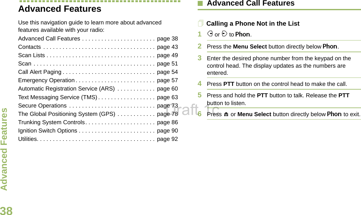 Advanced FeaturesEnglish38Advanced Features Use this navigation guide to learn more about advanced features available with your radio:Advanced Call Features . . . . . . . . . . . . . . . . . . . . . . .  page 38Contacts . . . . . . . . . . . . . . . . . . . . . . . . . . . . . . . . . . . page 43Scan Lists . . . . . . . . . . . . . . . . . . . . . . . . . . . . . . . . . . page 49Scan . . . . . . . . . . . . . . . . . . . . . . . . . . . . . . . . . . . . . .  page 51Call Alert Paging . . . . . . . . . . . . . . . . . . . . . . . . . . . . . page 54Emergency Operation . . . . . . . . . . . . . . . . . . . . . . . . . page 57Automatic Registration Service (ARS)  . . . . . . . . . . . .  page 60Text Messaging Service (TMS) . . . . . . . . . . . . . . . . . . page 63Secure Operations  . . . . . . . . . . . . . . . . . . . . . . . . . . . page 73The Global Positioning System (GPS) . . . . . . . . . . . .  page 78Trunking System Controls. . . . . . . . . . . . . . . . . . . . . . page 86Ignition Switch Options . . . . . . . . . . . . . . . . . . . . . . . .  page 90Utilities. . . . . . . . . . . . . . . . . . . . . . . . . . . . . . . . . . . . .  page 92Advanced Call FeaturesCalling a Phone Not in the List1f or a to Phon.2Press the Menu Select button directly below Phon.3Enter the desired phone number from the keypad on the control head. The display updates as the numbers are entered.4Press PTT button on the control head to make the call.5Press and hold the PTT button to talk. Release the PTT button to listen.6Press H or Menu Select button directly below Phon to exit.Draft 1c